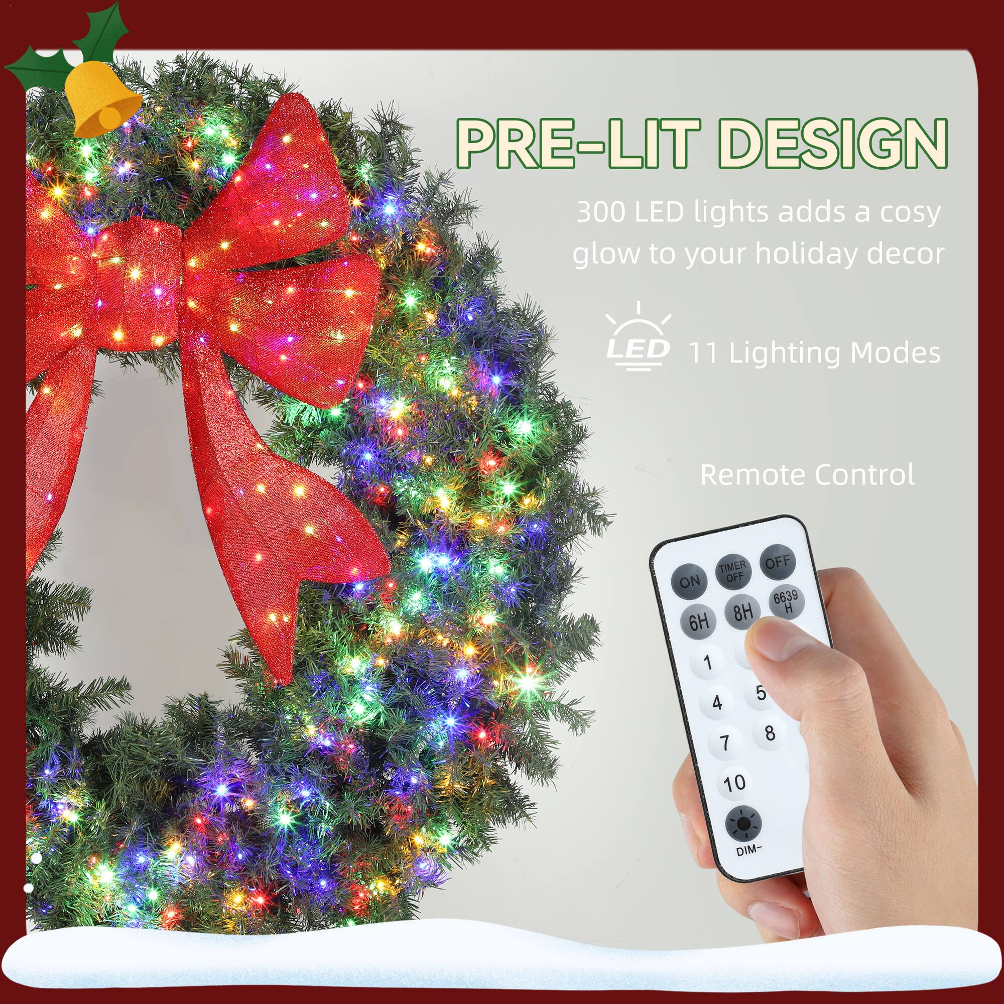 PRE-LIT DESIGN  
300 LED lights adds a cosy glow to your holiday decor  

LED 11 Lighting Modes  

Remote Control  

TIMER OFF ON  
8H 6H 1 4 7 5 8 10  
DIM-