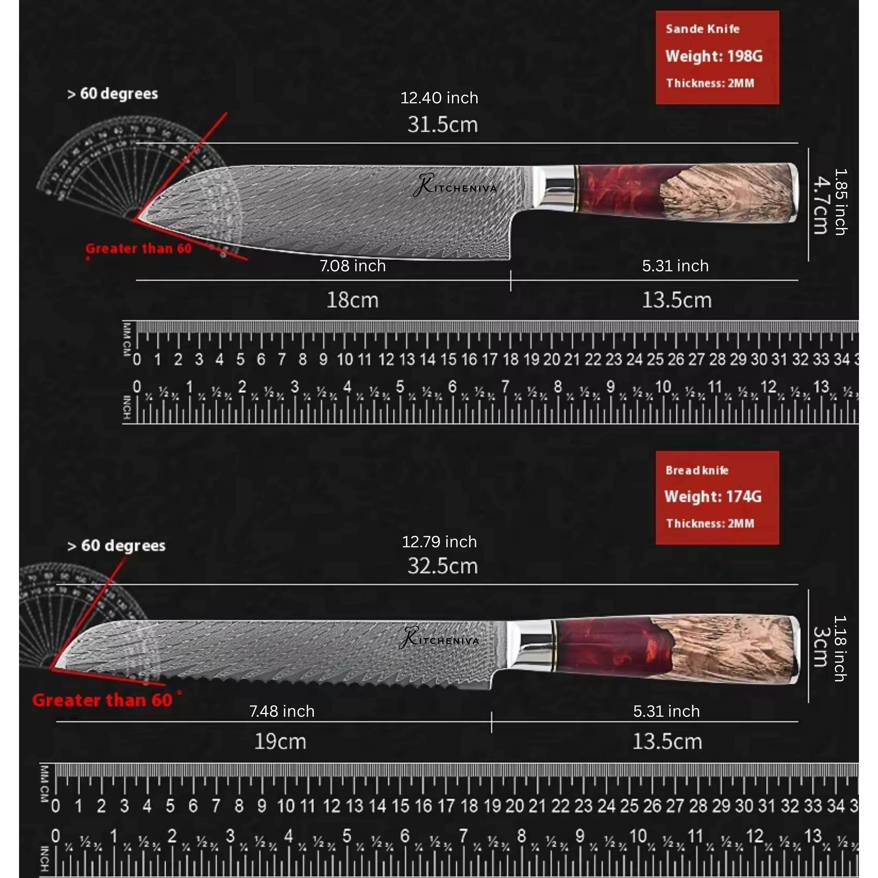 Sande Knife  
Weight: 198G  
> 60 degrees  
12.40 inch (31.5cm)  
Thickness: 2MM  
Greater than 60  
KITCHENINA  
7.08 inch (18cm)  
5.31 inch (13.5cm)  
1.85 inch (4.7cm)  

Breadknife  
Weight: 174G  
> 60 degrees  
12.79 inch (32.5cm)  
Thickness: 2MM  
7.48 inch (19cm)  
5.31 inch (13.5cm)