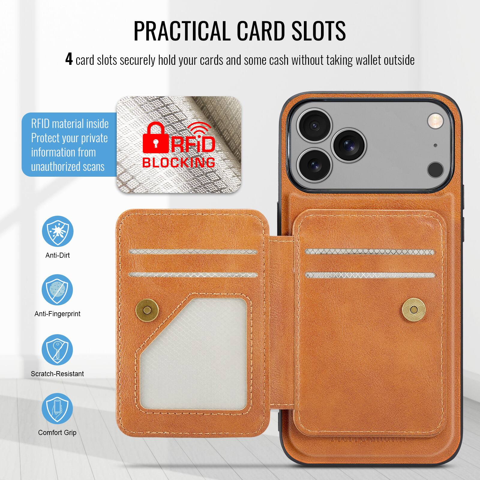 PRACTICAL CARD SLOTS

4 card slots securely hold your cards and some cash without taking wallet outside

RFID material inside
Protect your private information from unauthorized scans

RFID BLOCKING

Anti-Dirt
Anti-Fingerprint
Scratch-Resistant
Comfort Grip