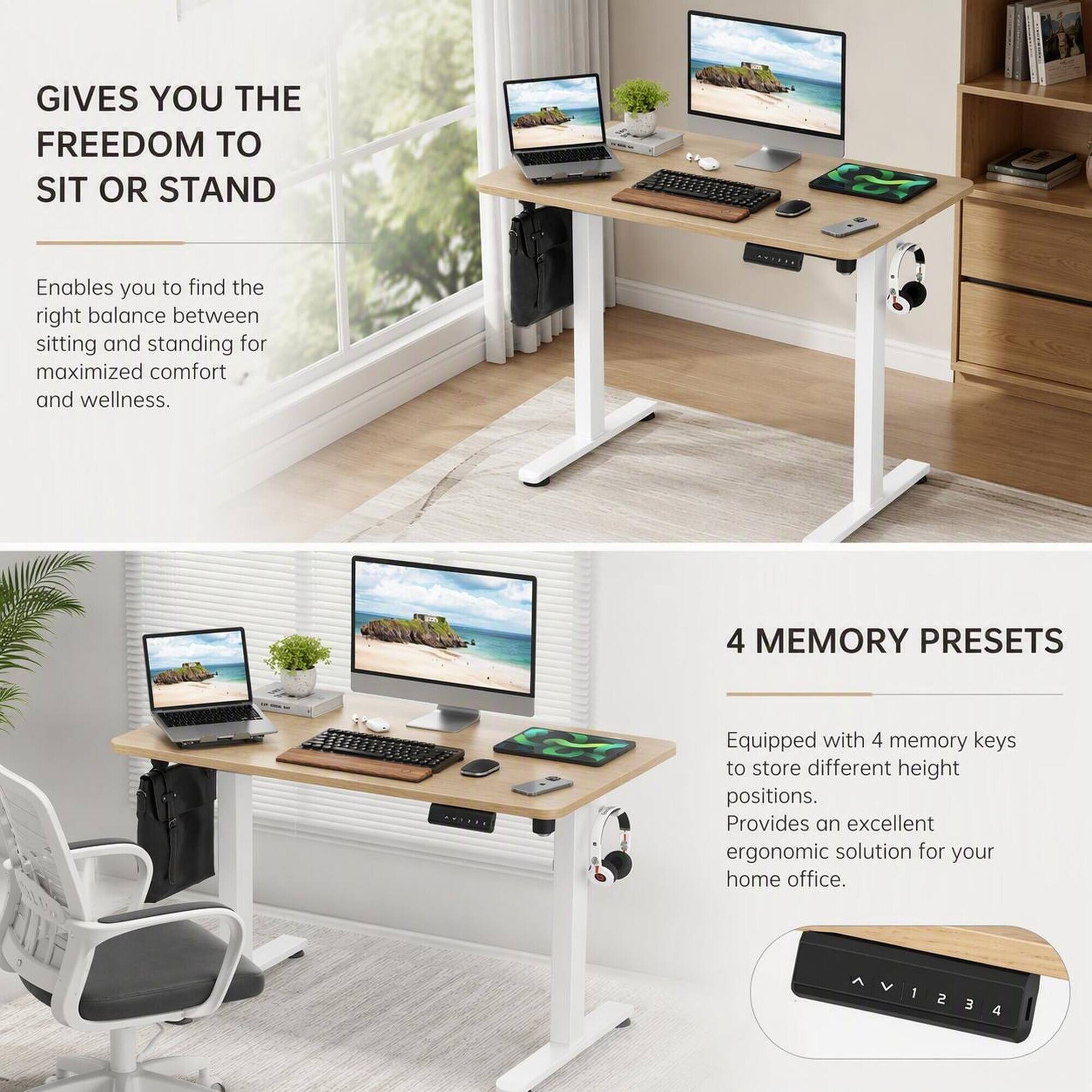 GIVES YOU THE FREEDOM TO SIT OR STAND

Enables you to find the right balance between sitting and standing for maximized comfort and wellness.

4 MEMORY PRESETS

Equipped with 4 memory keys to store different height positions. Provides an excellent ergonomic solution for your home office.