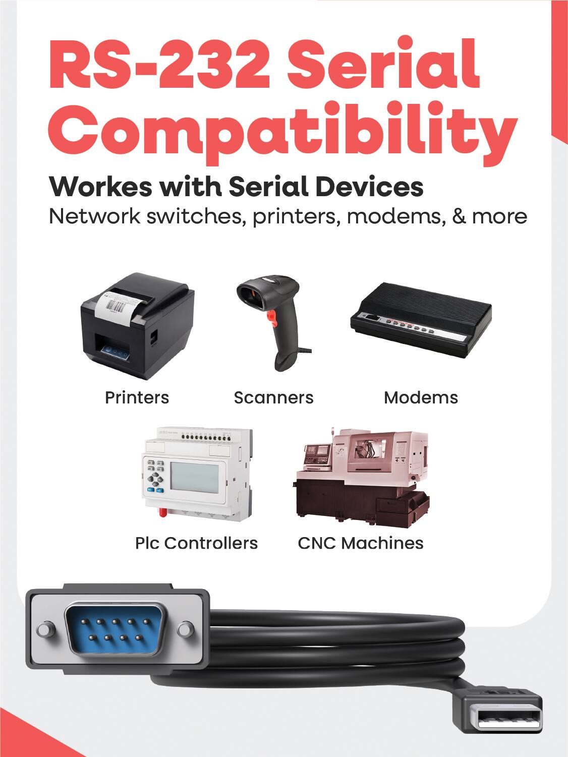 RS-232 Serial Compatibility  
Works with Serial Devices  
Network switches, printers, modems, & more  

Printers  
Scanners  
Modems  
Plc Controllers  
CNC Machines