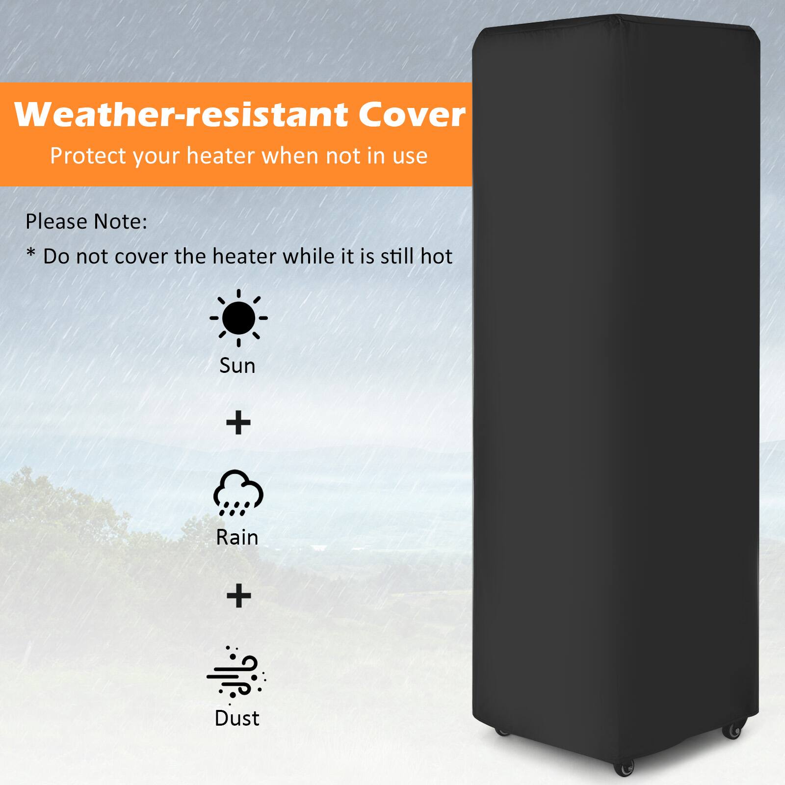 Weather-resistant Cover
Protect your heater when not in use
Please Note:
* Do not cover the heater while it is still hot
Sun + Rain + Dust