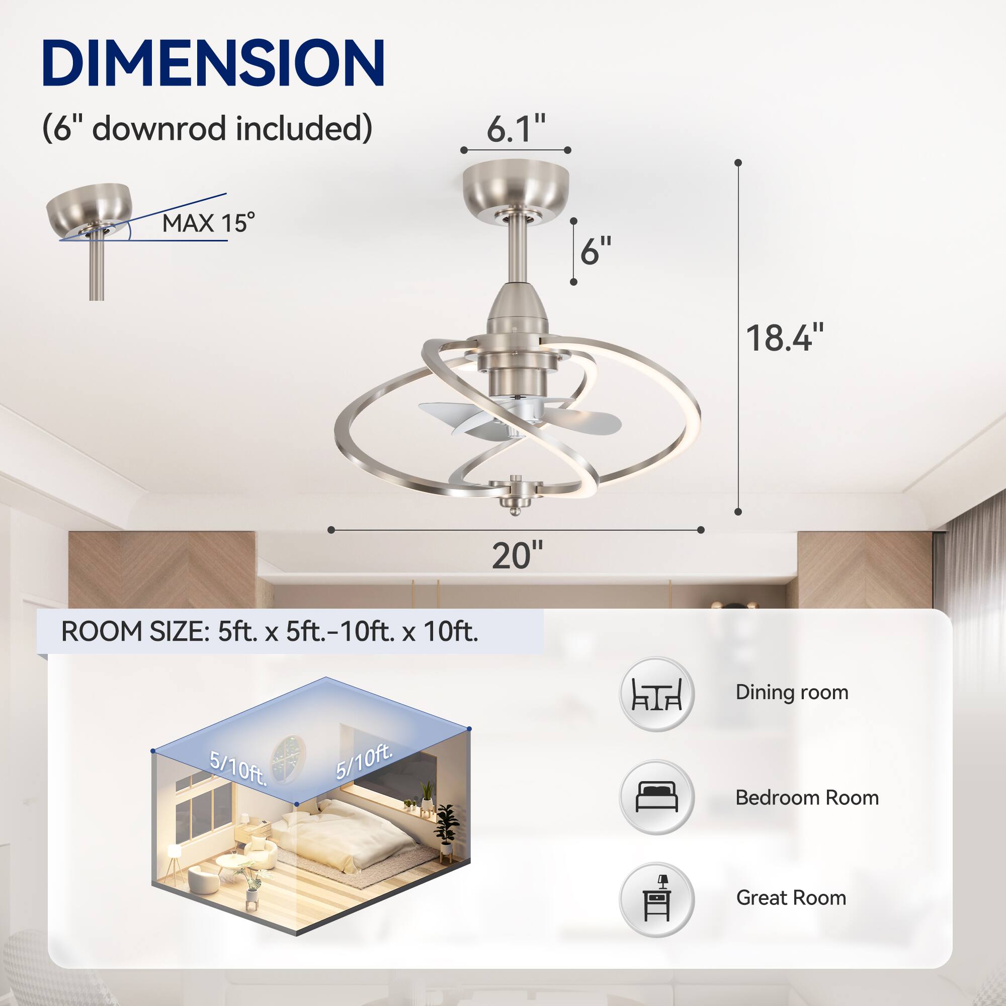 DIMENSION (6" downrod included) 6.1" MAX 15 6" 18.4" 20" ROOM SIZE: 5ft. x 5ft.-10ft. x 10ft. Dining room 5/10ft 5/10ft. Bedroom Room Great Room