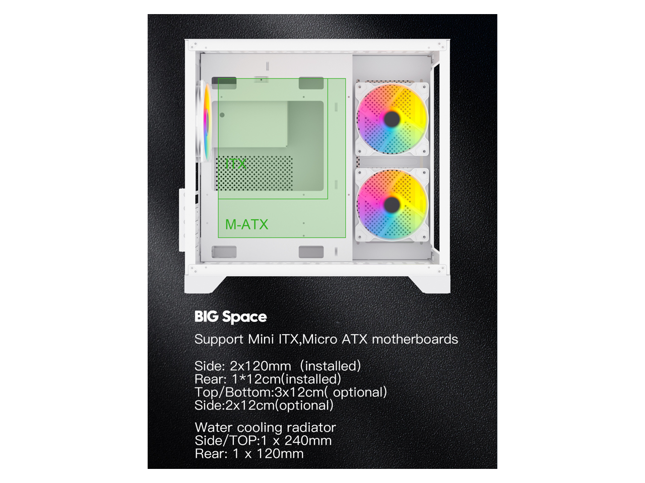 88X M-ATX BIG Space Support Mini ITX, Micro ATX motherboards

Side: 2x120mm (installed)
Rear: 1x12cm (installed)
Top/Bottom: 3x12cm (optional)
Side: 2x12cm (optional)

Water cooling radiator
Side/TOP: 1x240mm
Rear: 1x120mm