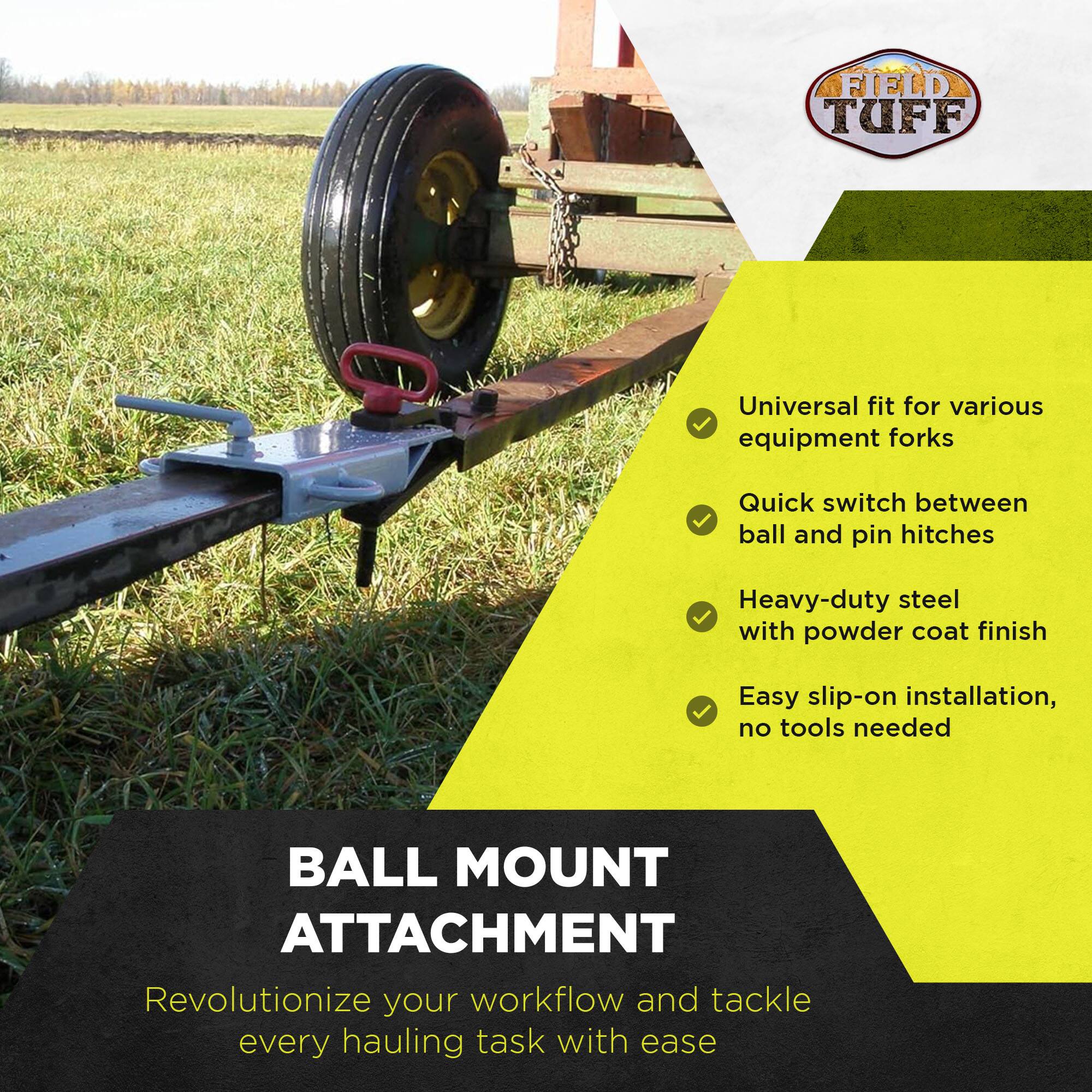 FIELD TUFF  
Universal fit for various equipment forks  
Quick switch between ball and pin hitches  
Heavy-duty steel with powder coat finish  
Easy slip-on installation, no tools needed  

BALL MOUNT ATTACHMENT  
Revolutionize your workflow and tackle every hauling task with ease