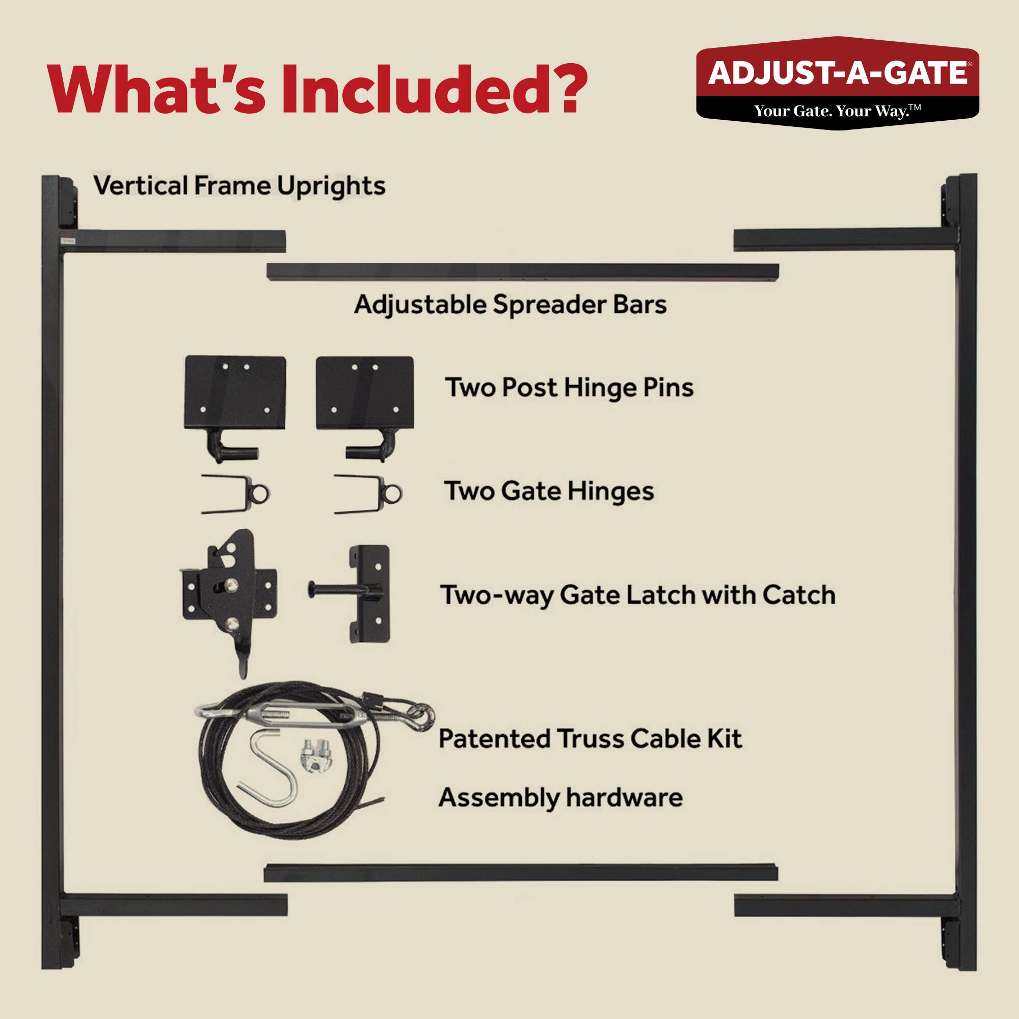 **What's Included?**

- Vertical Frame Uprights
- Adjustable Spreader Bars
- Two Post Hinge Pins
- Two Gate Hinges
- Two-way Gate Latch with Catch
- Patented Truss Cable Kit
- Assembly hardware

*ADJUST-A-GATE*  
*Your Gate. Your Way.*