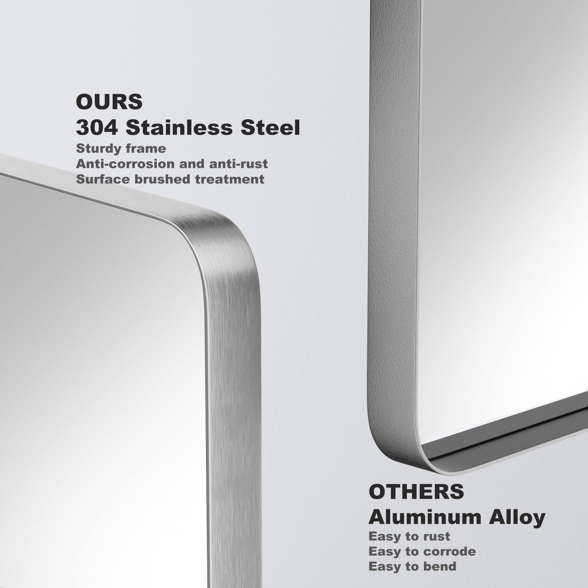 OURS  
304 Stainless Steel  
Sturdy frame  
Anti-corrosion and anti-rust  
Surface brushed treatment  

OTHERS  
Aluminum Alloy  
Easy to rust  
Easy to corrode  
Easy to bend