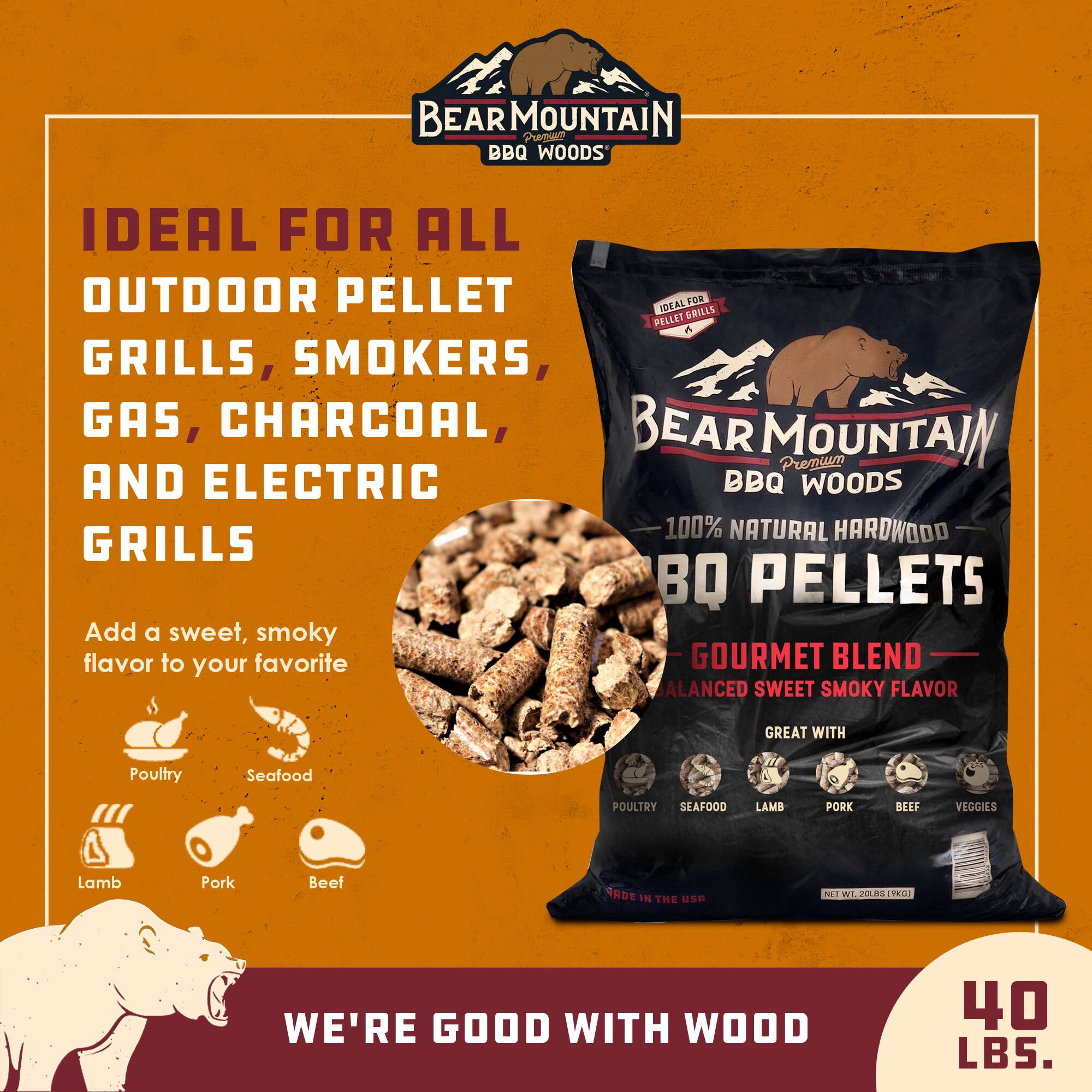 BEAR MOUNTAIN BBQ Woods

IDEAL FOR ALL OUTDOOR PELLET GRILLS, SMOKERS, GAS, CHARCOAL, AND ELECTRIC GRILLS

Add a sweet, smoky flavor to your favorite GOURMET BLEND - BALANCED SWEET SMOKY FLAVOR

GREAT WITH:
- Poultry
- Seafood
- Lamb
- Pork
- Beef
- Veggies

NET WT 28 LBS (12.7 kg)

WE'RE GOOD WITH WOOD

40 LBS.