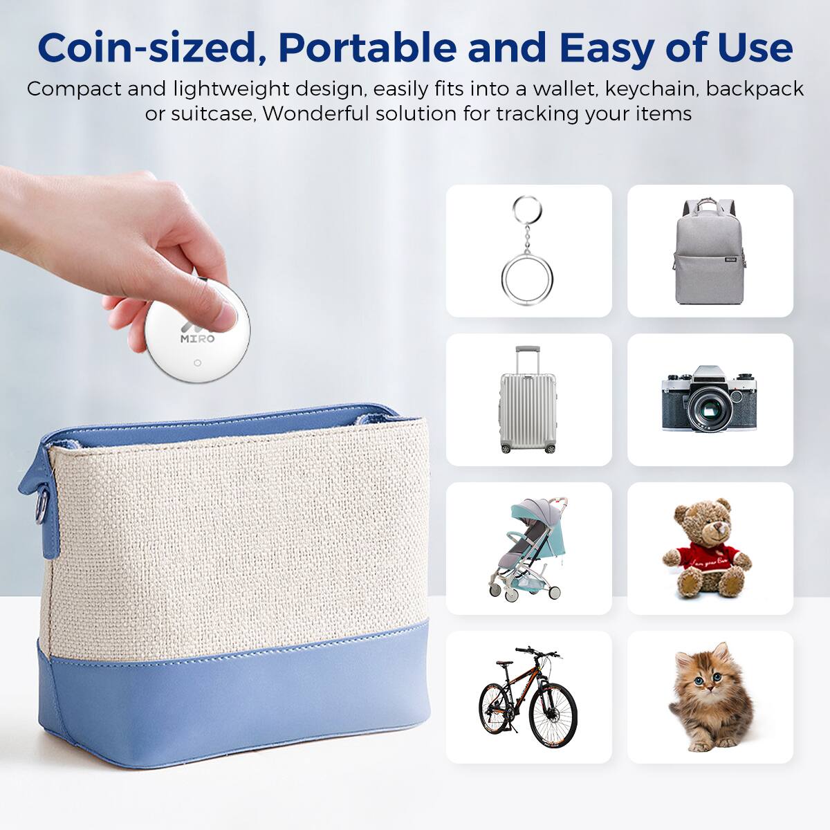 Coin-sized, Portable and Easy of Use
Compact and lightweight design, easily fits into a wallet, keychain, backpack or suitcase, Wonderful solution for tracking your items
MIRO L