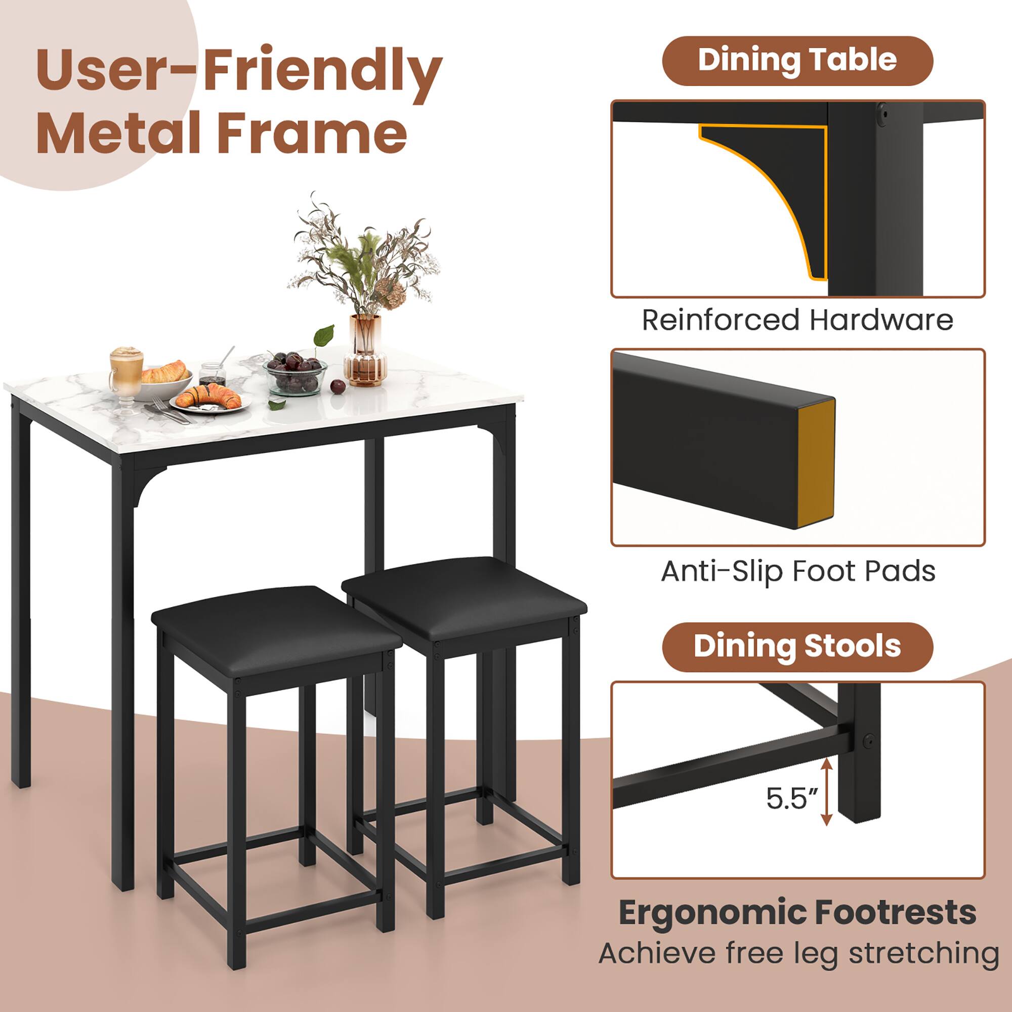 User-Friendly Metal Frame

Dining Table
- Reinforced Hardware
- Anti-Slip Foot Pads

Dining Stools
- Ergonomic Footrests (5.5")
- Achieve free leg stretching