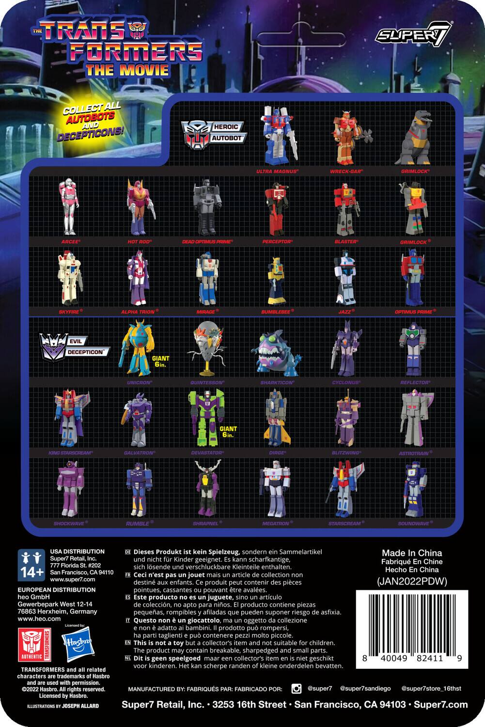 TRANSFORMERS THE MOVIE  
COLLECT ALL AUTOBOTS AND DECEPTICONS!  
HEROIC AUTOBOT  
- ARCEE  
- OPTIMUS PRIME  
- BLASTER  
- GRIMLOCK  
- SKYFIRE  
- ALPHA TRIO  
- BUMBLEBEE  
- JAZZ  
- OPTIMUS  
- DECEPTICON  
- GIANT UNICRON  
- QUINTESSON  
- SHARKTICON  
- CYCLONUS  
- REFLECTOR  
- GIANT STARSCREAM  
- GALVATRON  
- DEVASTATOR  
- DIRGE  
- BLITZWING  
- ASTROTRAIN  
- SHOCKWAVE  
- RUMBLE  
- SHRAPNEL  
- MEGATRON  
- STARSCREAM  
- SOUNDWAVE  

Dieses Produkt kein Spielzeug, sondern Sammelartikel. Made in China. Super7 Retail, nicht Kinder geeignet. Kann scharfkantige, sich lösende verschluckbare Kleinteile enthalten. 14+  
A94110  
Hecho China Francisco, Ceci n'est plus un article collection jouet. www.super7.com destiné aux enfants