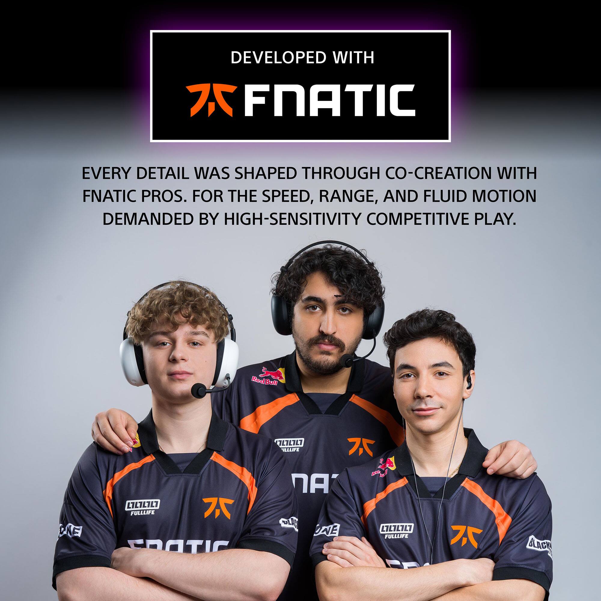 DEVELOPED WITH FNATIC

EVERY DETAIL WAS SHAPED THROUGH CO-CREATION WITH FNATIC PROS. FOR THE SPEED, RANGE, AND FLUID MOTION DEMANDED BY HIGH-SENSITIVITY COMPETITIVE PLAY.