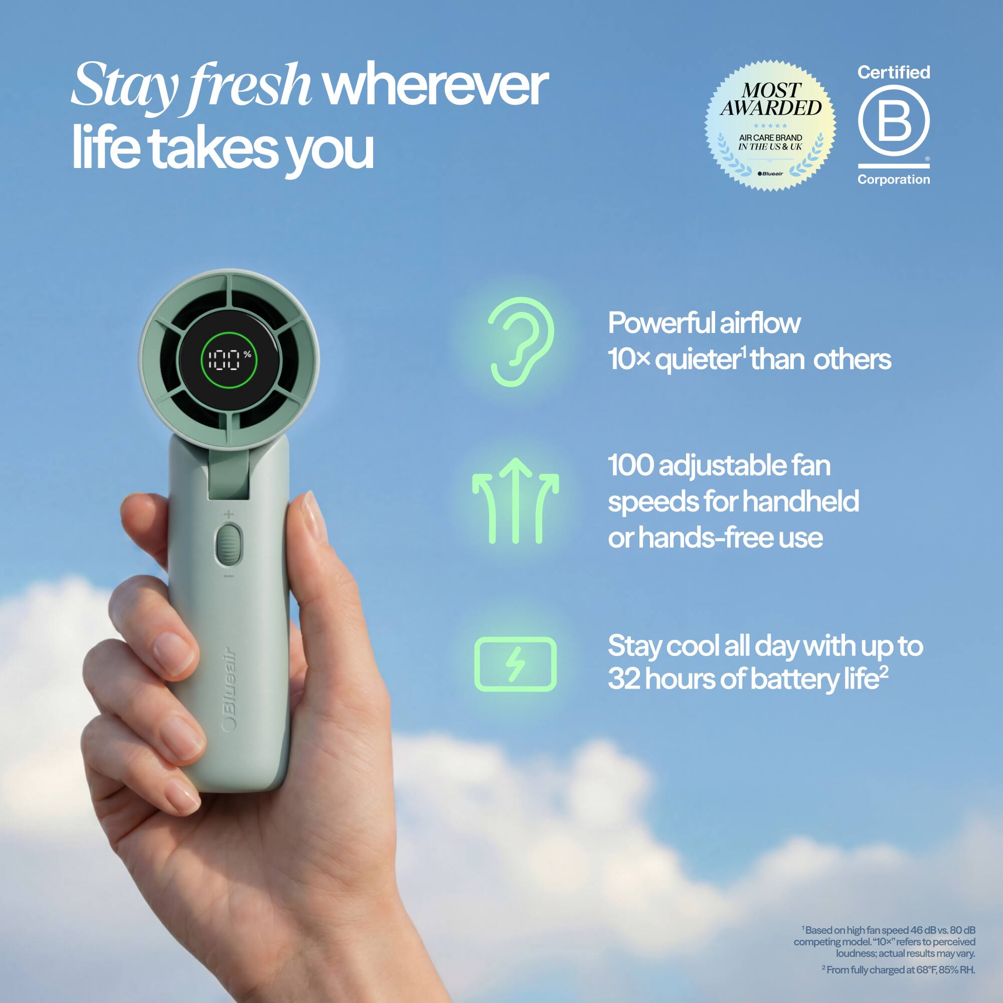 Stay fresh wherever life takes you

Certified MOST AWARDED ACARERAN

Powerful airflow 10x quieter than others

100 adjustable fan speeds for handheld or hands-free use

Stay cool all day with up to 32 hours of battery life

*Based on high fan speed 46 dB vs. 80 dB competing model. "10K" refers to perceived loudness; actual results may vary.
*From fully charged at 68°F, 85% RH