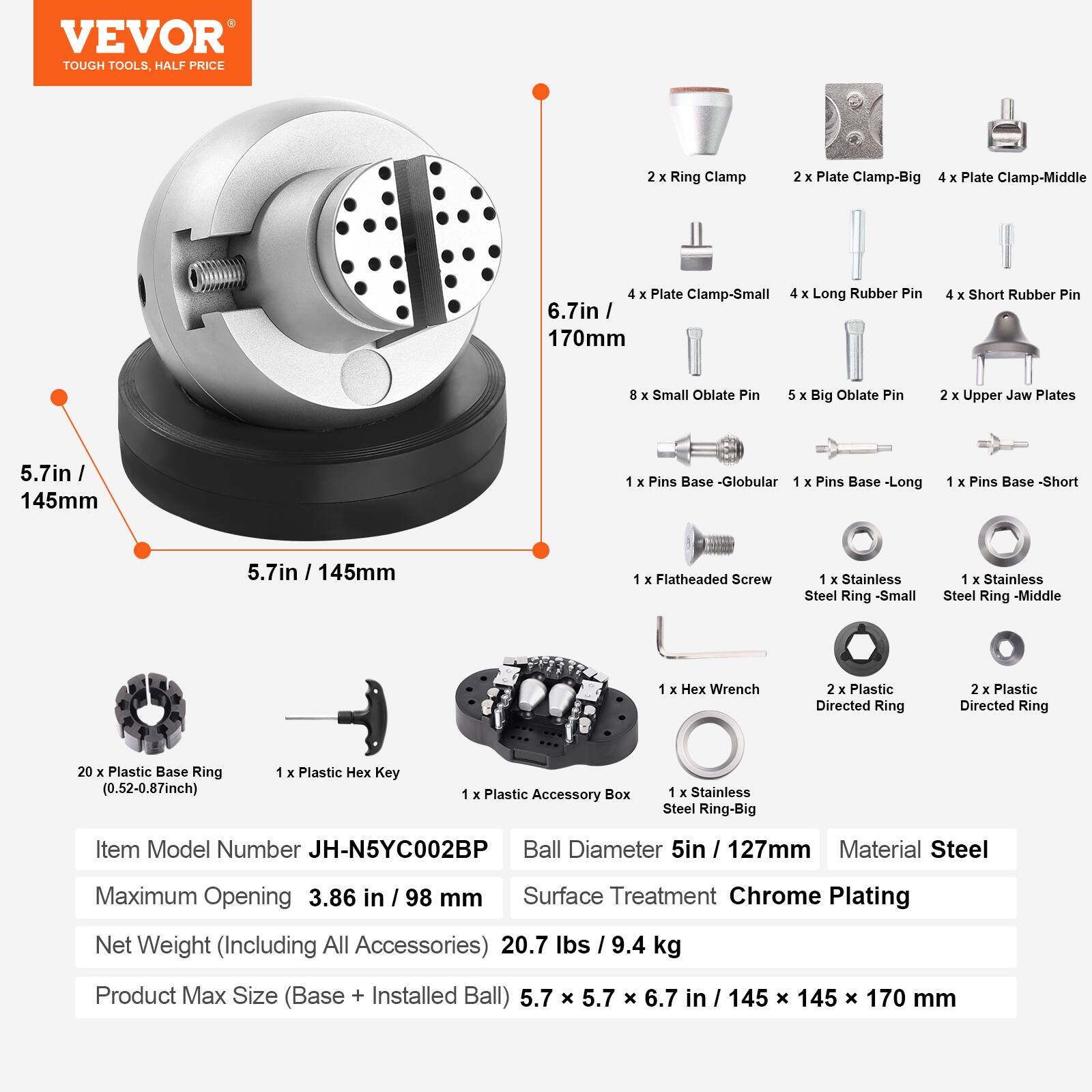 VEVOR TOUGH TOOLS, HALF PRICE

2 X Ring Clamp  
2 X Plate Clamp-Big  
4 X Plate Clamp-Middle  
4 X Plate Clamp-Small  
4 X Long Rubber Pin 6.7in / 170mm  
4 X Short Rubber Pin  
8 X Small Oblate Pin  
5 X Big Oblate Pin  
2 X Upper Jaw Plates 5.7in / 145mm  
1 X Pins Base -Globular  
1 X Pins Base -Long  
1 X Pins Base -Short 5.7in / 145mm  
1 X Flatheaded Screw  
1 X Stainless Steel Ring -Small  
1 X Stainless Steel Ring -Middle  
1 X Stainless Steel Ring -Big  
1 X Hex Wrench  
2 X Plastic Directed Ring  
2 X Plastic Directed Ring  
20 X Plastic Base Ring (0.52-0.87inch)  
1 X Plastic Hex Key  
1 X Plastic Accessory Box  

Item Model Number JH-N5YC002BP  
Ball Diameter 5in / 127mm  
Material Steel  
Maximum Opening 3.86 in / 98 mm  
Surface Treatment Chrome Plating  
Net Weight (