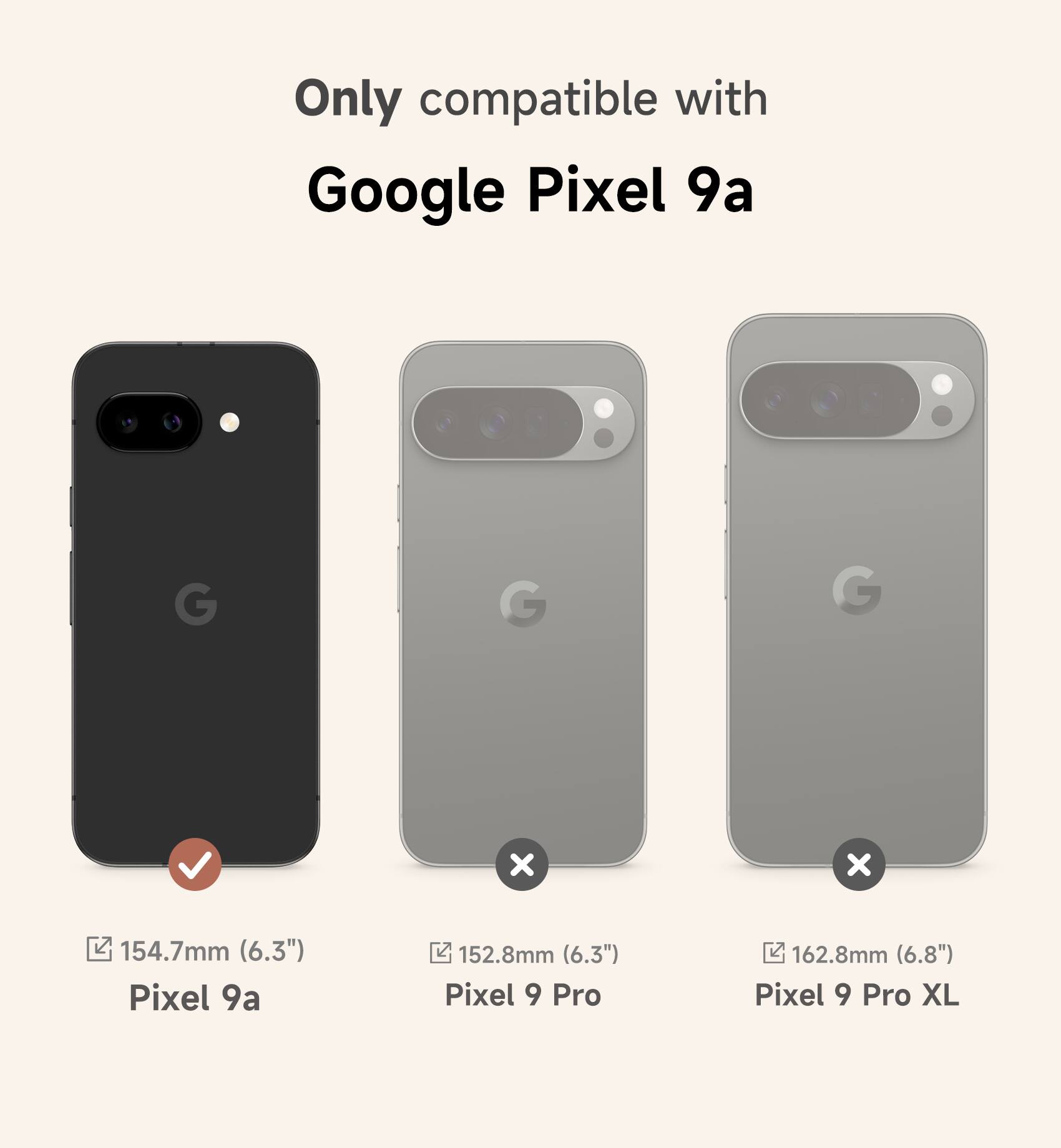 Only compatible with Google Pixel 9a

Pixel 9a: 154.7mm (6.3")
Pixel 9 Pro: 152.8mm (6.3")
Pixel 9 Pro XL: 162.8mm (6.8")