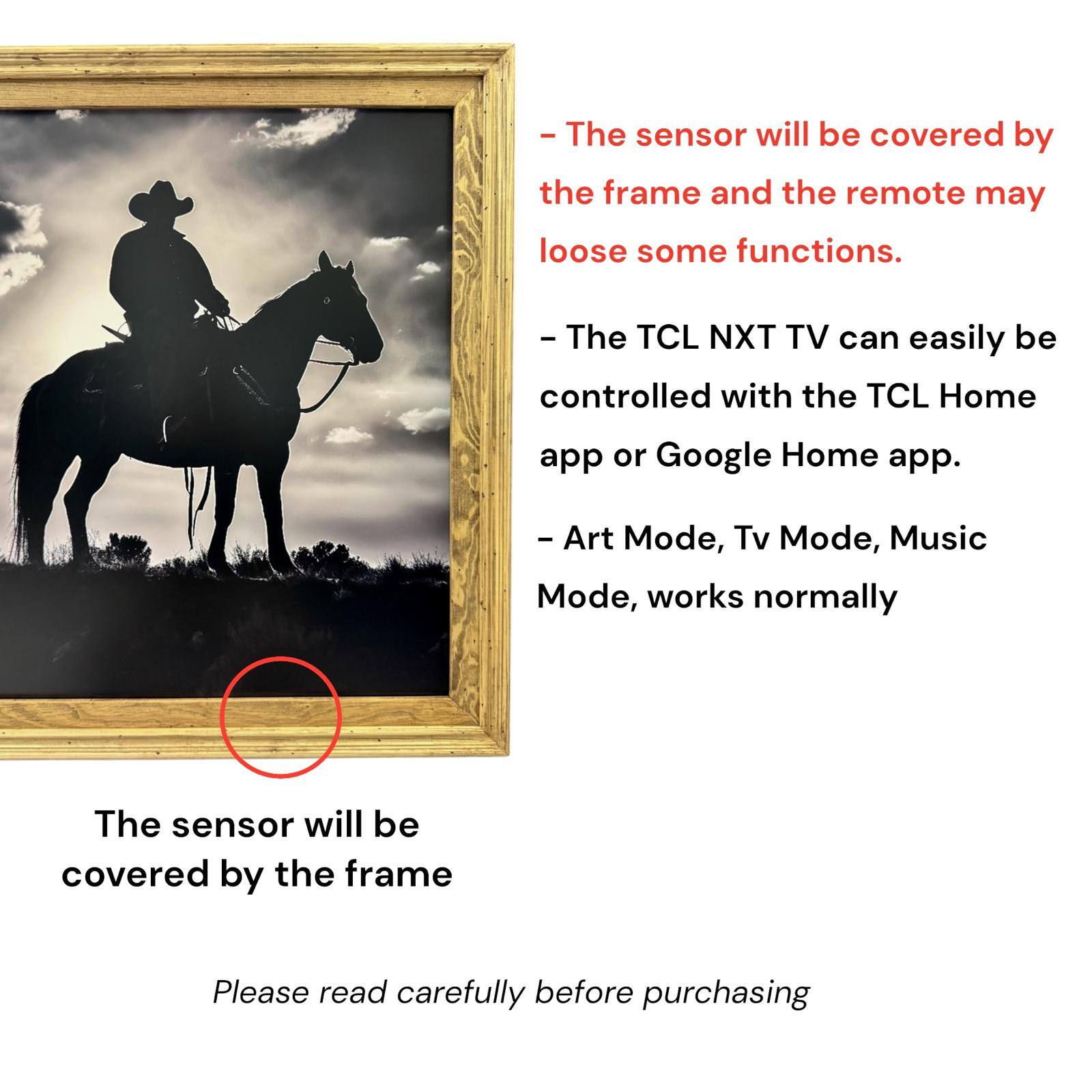 - The sensor will be covered by the frame and the remote may lose some functions.
- The TCL NXT TV can easily be controlled with the TCL Home app or Google Home app.
- Art Mode, Tv Mode, Music Mode, works normally
- The sensor will be covered by the frame
- Please read carefully before purchasing