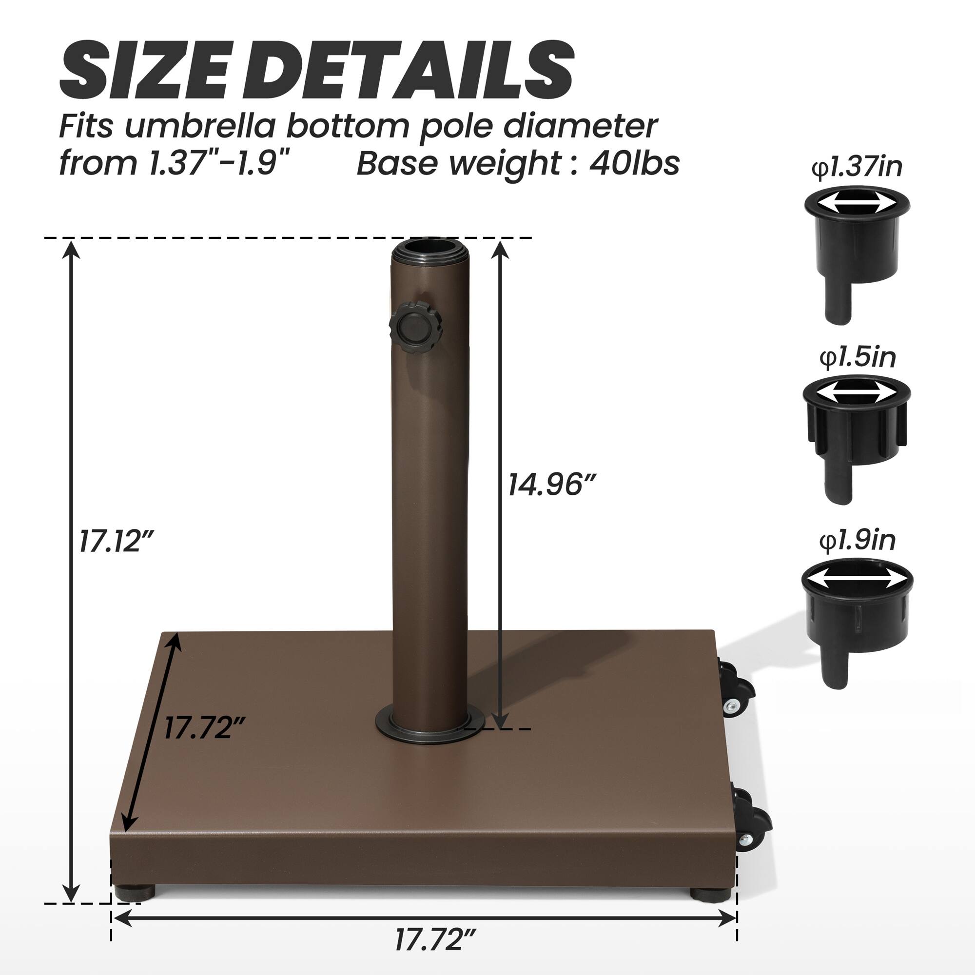 **SIZE DETAILS**

Fits umbrella bottom pole diameter from 1.37"–1.9"

Base weight: 40lbs

- 1.37in
- 1.5in
- 1.9in

- 17.12"
- 14.96"
- 17.72"
- 17.72"