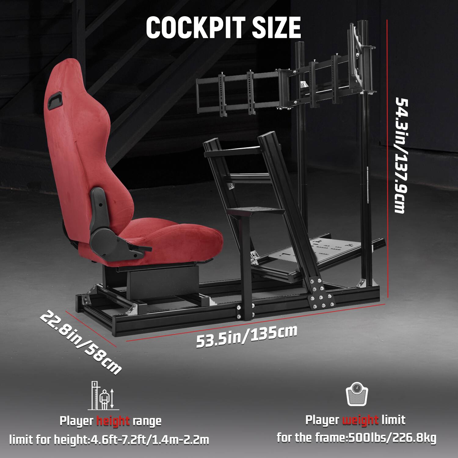 COCKPIT SIZE

22.8in/58cm  
53.5in/135cm

Player height range  
limit for height: 4.6ft-7.2ft/1.4m-2.2m

Player weight limit  
for the frame: 500lbs/226.8kg