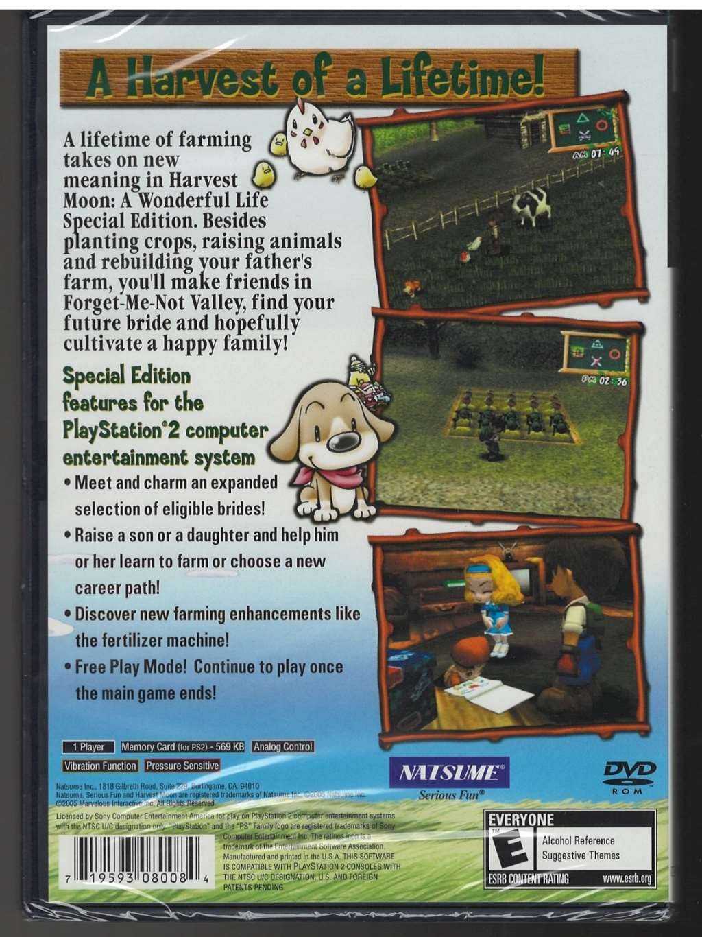 A Harvest of a Lifetime!

A lifetime of farming takes on new meaning in Harvest Moon: A Wonderful Life Special Edition. Besides planting crops, raising animals, and rebuilding your father's farm, you'll make friends in Forget-Me-Not Valley, find your future bride, and hopefully cultivate a happy family!

Special Edition features for the PlayStation 2 computer entertainment system:
- Meet and charm an expanded selection of eligible brides!
- Raise a son or a daughter and help him or her learn to farm or choose a new career path!
- Discover new farming enhancements like the fertilizer machine!
- Free Play Mode! Continue to play once the main game ends!

1 Player
Memory Card (for PS2) - 569 KB
Analog Control
Vibration Function
Pressure Sensitive

NATSUME
Serious Fun
DVD ROM

EVERYONE
Alcohol Reference
Suggestive Themes

ESRB Content Rating
www.esrb.org

Licensed by Sony Computer Entertainment America, Inc. for use on PlayStation 2 computer entertainment systems. The "PlayStation" logo and the "PS" Family logo are registered trademarks of Sony Computer Entertainment Inc. The Harvest Moon trademarks are registered trademarks of Natsume, Inc. The trademarks of Natsume, Serious