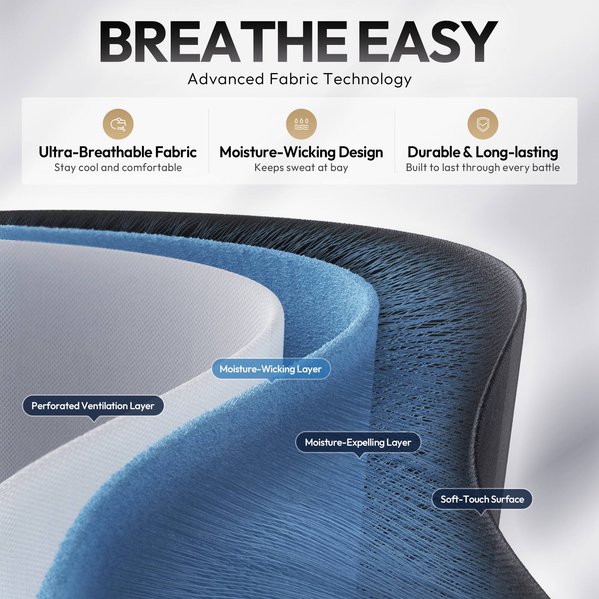 BREATHE EASY  
Advanced Fabric Technology  

- Ultra-Breathable Fabric  
  Stay cool and comfortable  

- Moisture-Wicking Design  
  Keeps sweat at bay  

- Durable & Long-lasting  
  Built to last through every battle  

- Moisture-Wicking Layer  
- Perforated Ventilation Layer  
- Moisture-Expelling Layer  
- Soft-Touch Surface