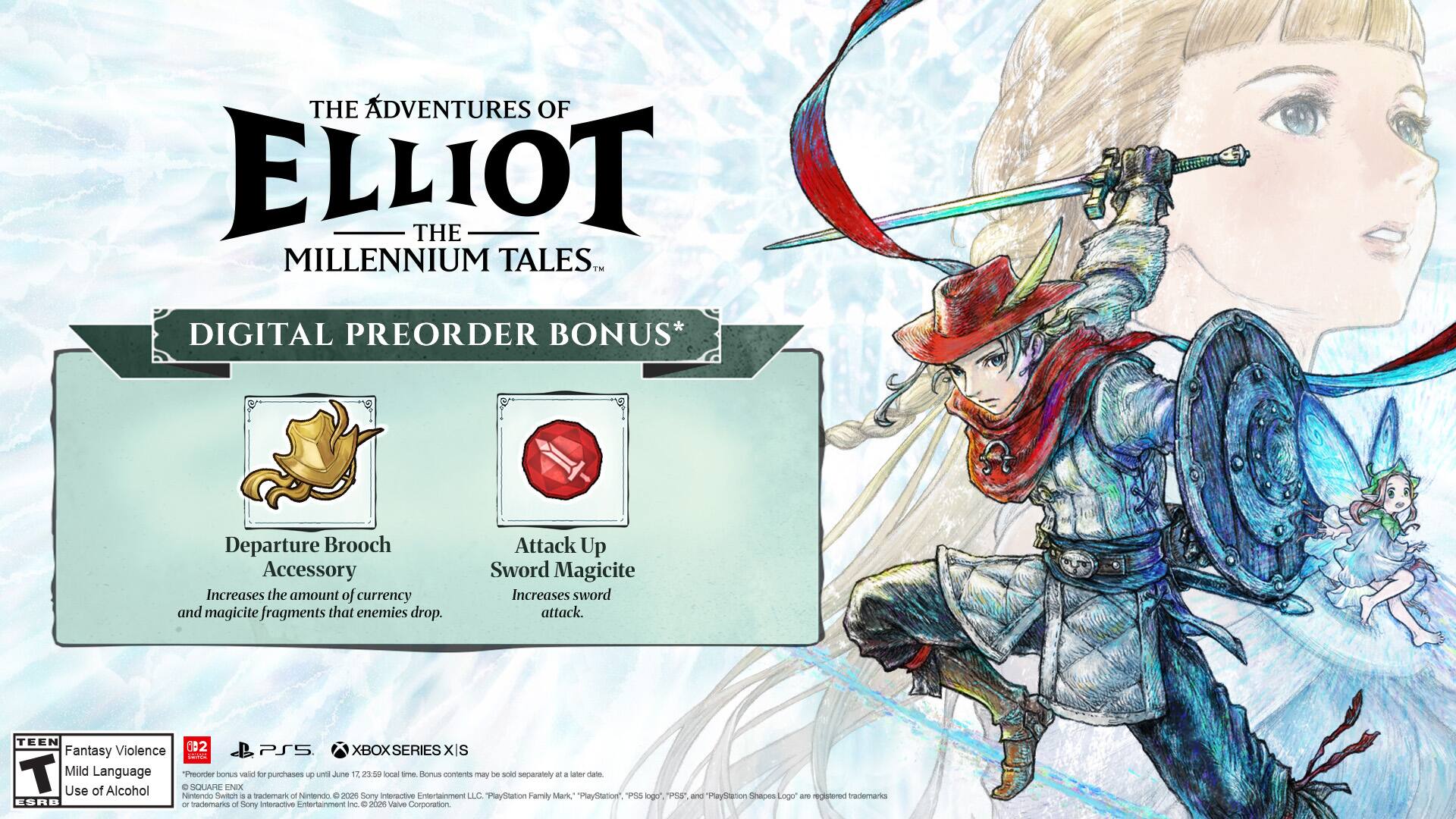 THE ADVENTURES OF ELLIOT THE MILLENNIUM TALES DIGITAL PREORDER BONUS*  
Departure Brooch Accessory  
Increases the amount of currency and magicite fragments that enemies drop.  
Attack Up Sword Magicite  
Increases sword attack.  

TEEN Fantasy Violence Mild Language  

PSS XBOX SERIES XIS  

IanE T  

"Preorder bonus valid for purchases until June 12, 23:50 local time. Bonus contents may be sold separately at a later date."  

SQUARE ENIX  

Use of Alcohol Nintendo Switch trademark of Nintendo. © 2020 Square Enix Co., Ltd. All Rights Reserved.  

PlayStation Family Mark, "PlayStation", "PS5", "PlayStation Logo" are registered trademarks of Sony Interactive Entertainment Inc. © 2021 Valve Corporation