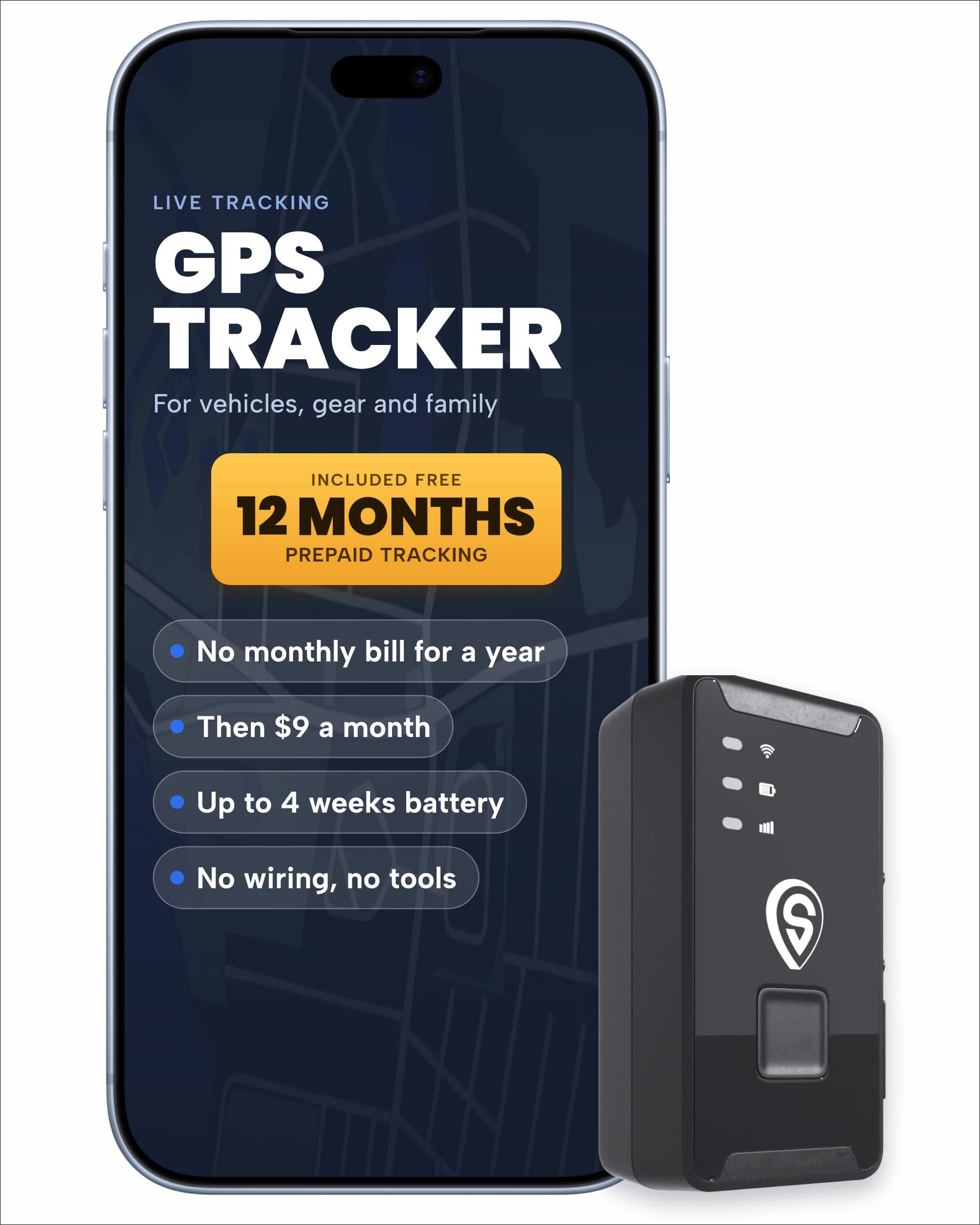 LIVE TRACKING GPS TRACKER  
For vehicles, gear and family  

INCLUDED FREE 12 MONTHS PREPAID TRACKING  

- No monthly bill for a year  
- Then $9 a month  
- Up to 4 weeks battery  
- No wiring, no tools