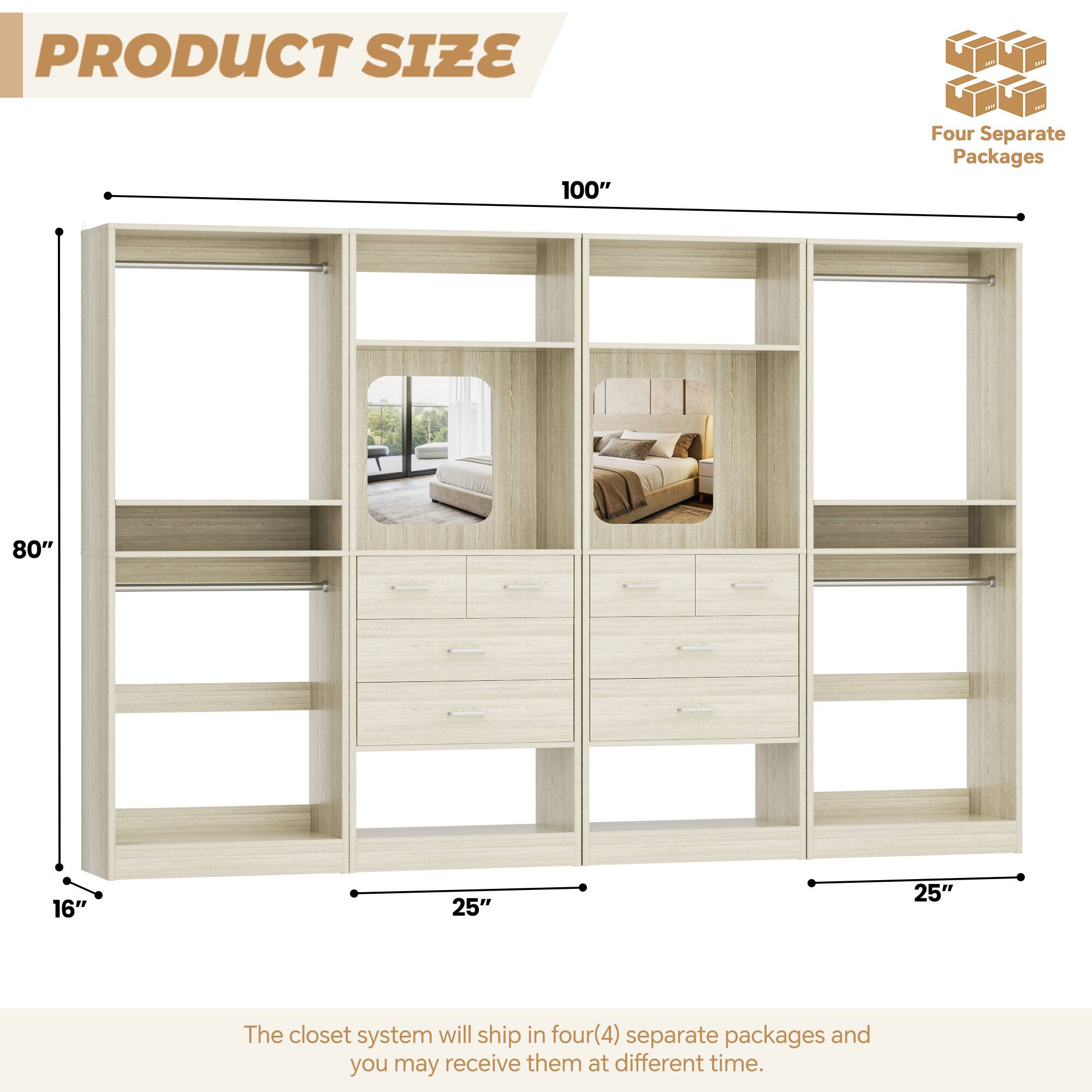 PRODUCT SIZE

100" Four Separate Packages

80" 16" 25" 25"

The closet system will ship in four(4) separate packages and you may receive them at different time.