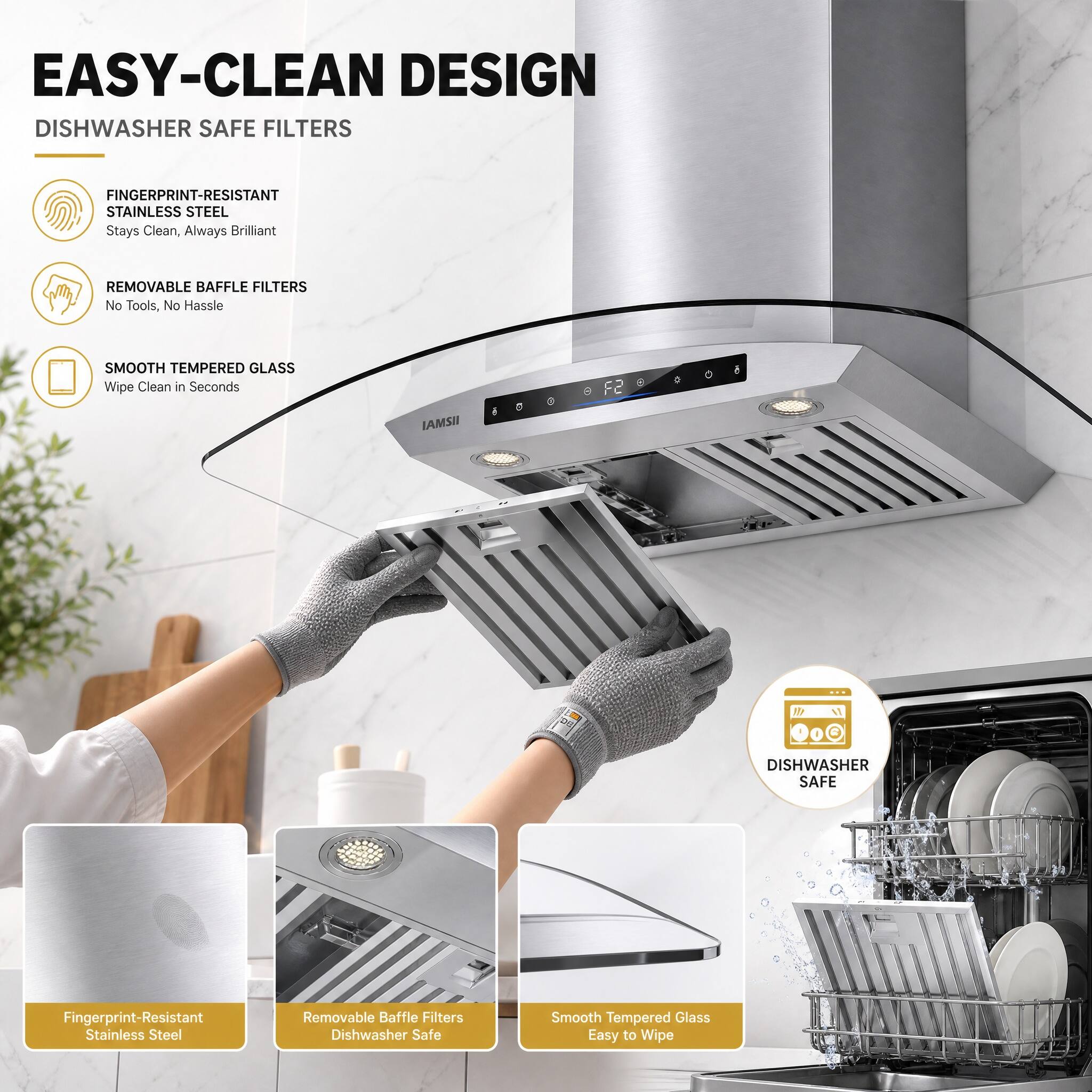 EASY-CLEAN DESIGN  
DISHWASHER SAFE FILTERS  

FINGERPRINT-RESISTANT STAINLESS STEEL  
Stays Clean, Always Brilliant  

REMOVABLE BAFFLE FILTERS  
No Tools, No Hassle  

SMOOTH TEMPERED GLASS  
Wipe Clean in Seconds  

F2 IAMS!  

DISHWASHER SAFE  
Fingerprint-Resistant Stainless Steel  
Removable Baffle Filters  
Dishwasher Safe  
Smooth Tempered Glass  
Easy to Wipe