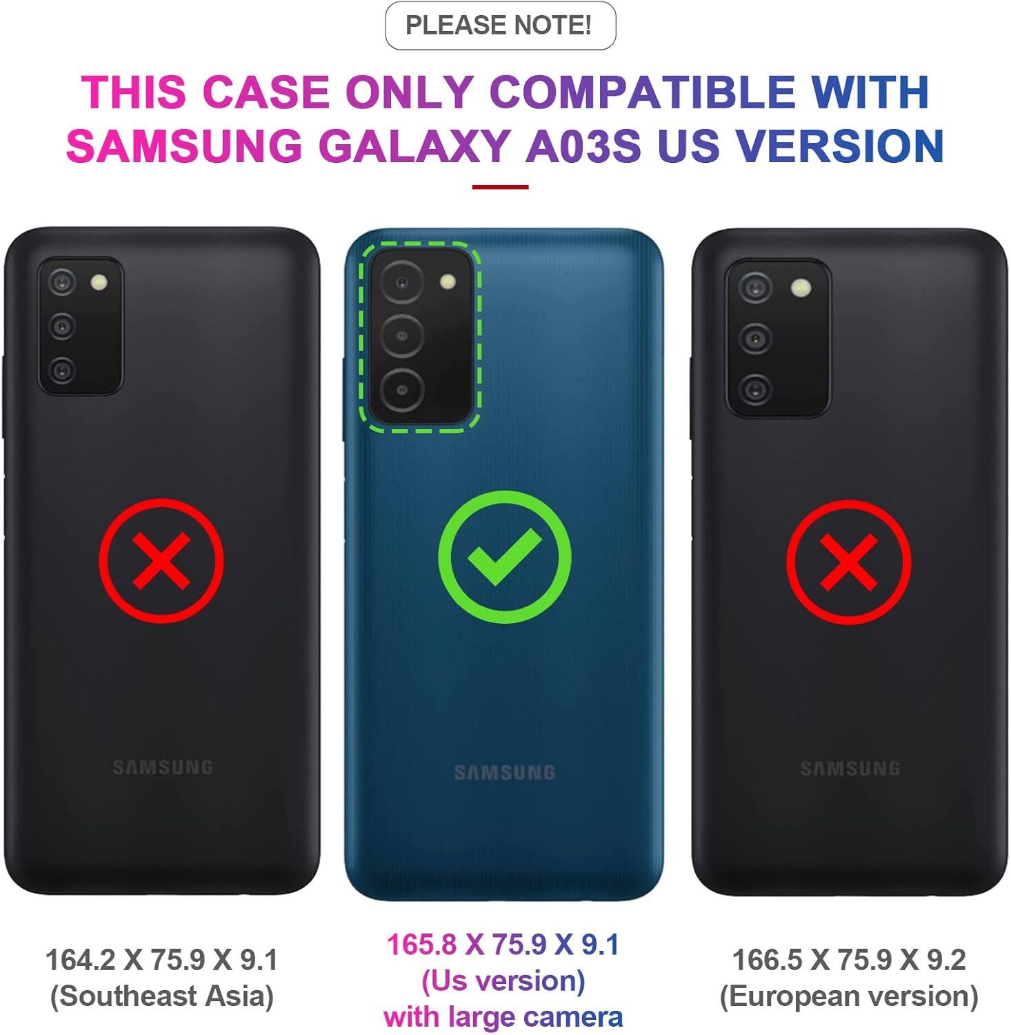 PLEASE NOTE! THIS CASE ONLY COMPATIBLE WITH SAMSUNG GALAXY A03S US VERSION

164.2 X 75.9 X 9.1 (Southeast Asia)
165.8 X 75.9 X 9.1 (Us version) with large camera
166.5 X 75.9 X 9.2 (European version)