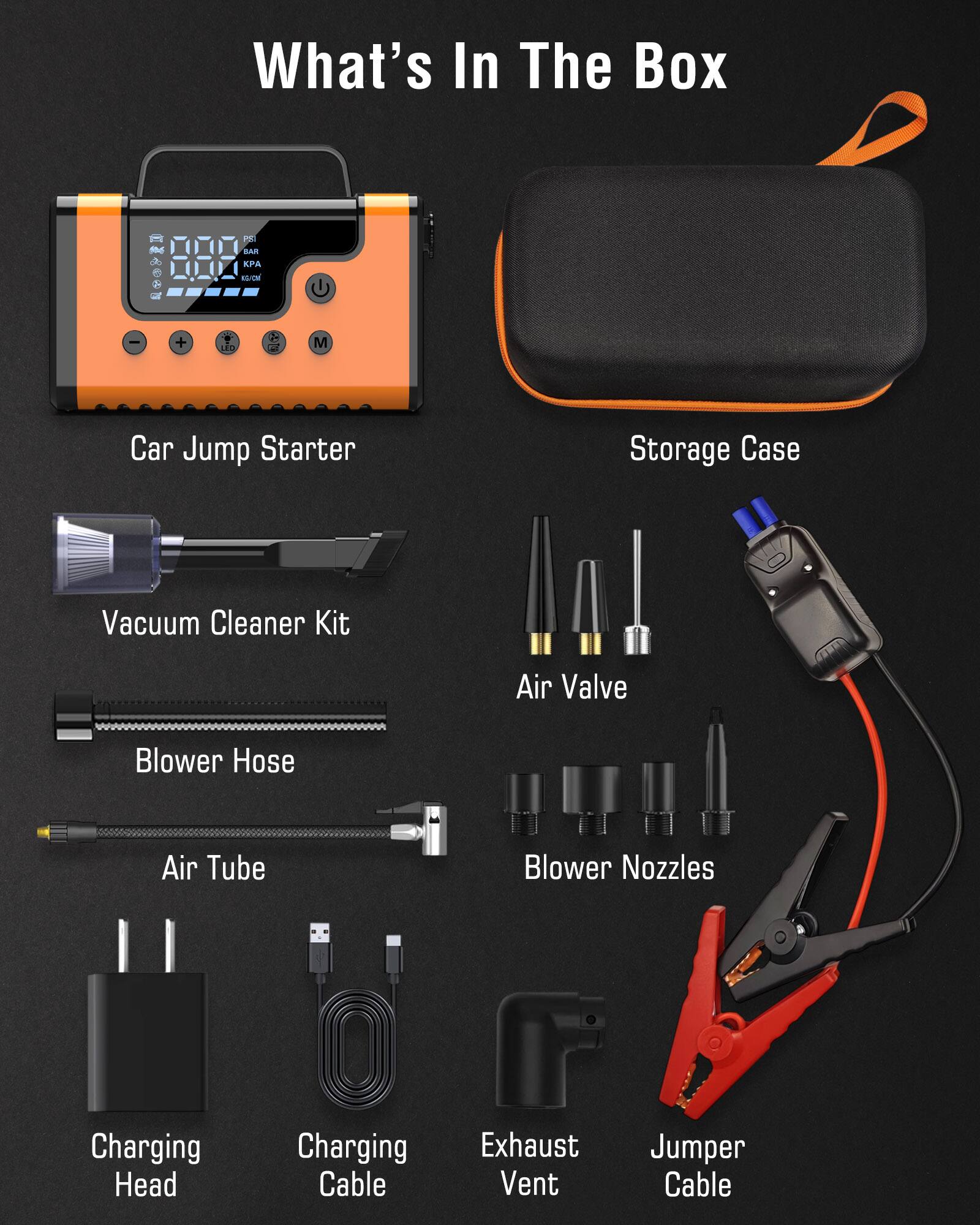 What's In The Box

- Car Jump Starter
- Storage Case
- Vacuum Cleaner Kit
- Blower Hose
- Air Tube
- Air Valve
- Blower Nozzles
- Charging Head
- Charging Cable
- Exhaust Vent
- Jumper Cable
