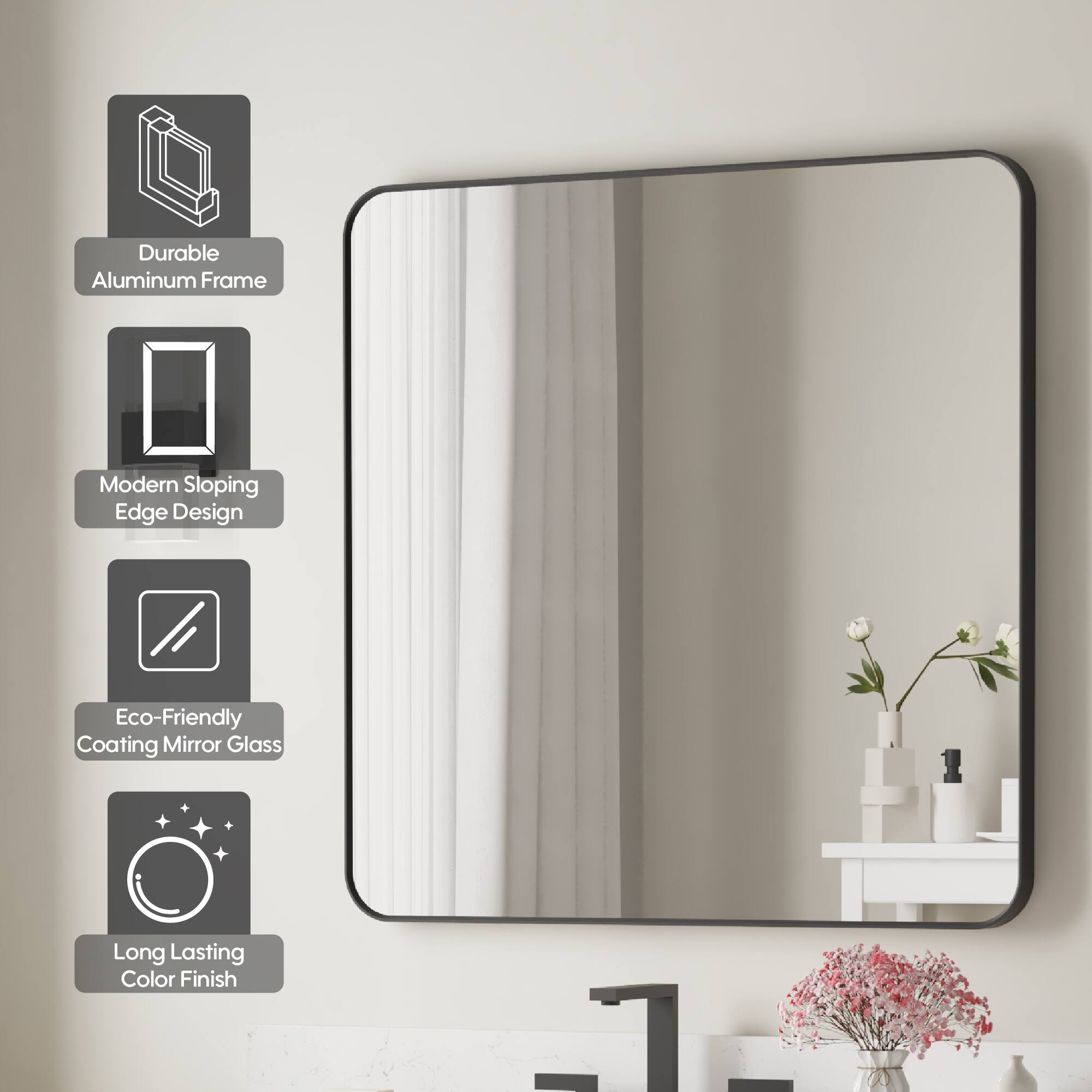 Durable Aluminum Frame  
Modern Sloping Edge Design  
Eco-Friendly Coating Mirror Glass  
Long Lasting Color Finish