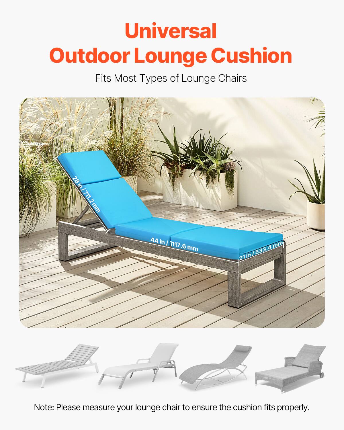 Universal Outdoor Lounge Cushion  
Fits Most Types of Lounge Chairs  

28 in / 711.2 mm  
44 in / 1117.6 mm  
21 in / 533.4 mm  

Note: Please measure your lounge chair to ensure the cushion fits properly.