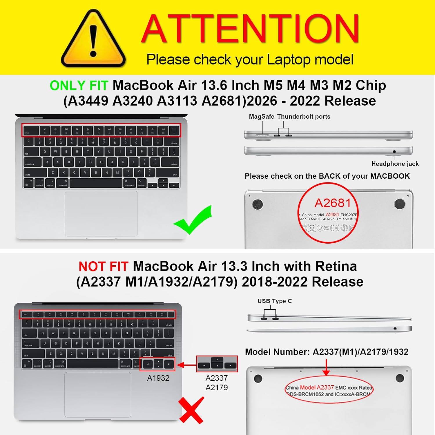 ! ATTENTION Please check your Laptop model ONLY FIT MacBook Air 13.6 Inch M5 M4 M3 M2 Chip (A3449 A3240 A3113 A2681)2026 Release MagSafe Thunderbolt ports

Headphone jack Please check on the BACK of your MACBOOK
A2681 China Model A2681 EMC2978 6598 and IC 4LA123, TM and -
NOT FIT MacBook Air 13.3 Inch with Retina (A2337 M1/A1932/A2179) 2018-2022 Release
USB Type C

Model Number: A2337(M1)/A2179/1932
A1932 A2337 A2179 X
China Model A2337 EMC XXXX Rated DS-BRCM1052 and ICoooxxA-BRCN