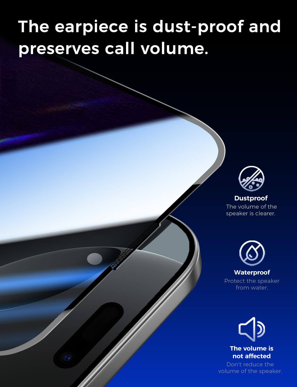 The earpiece is dust-proof and preserves call volume.

Dustproof
The volume of the speaker is clearer.

Waterproof
Protect the speaker from water.

The volume is not affected
Don't reduce the volume of the speaker.