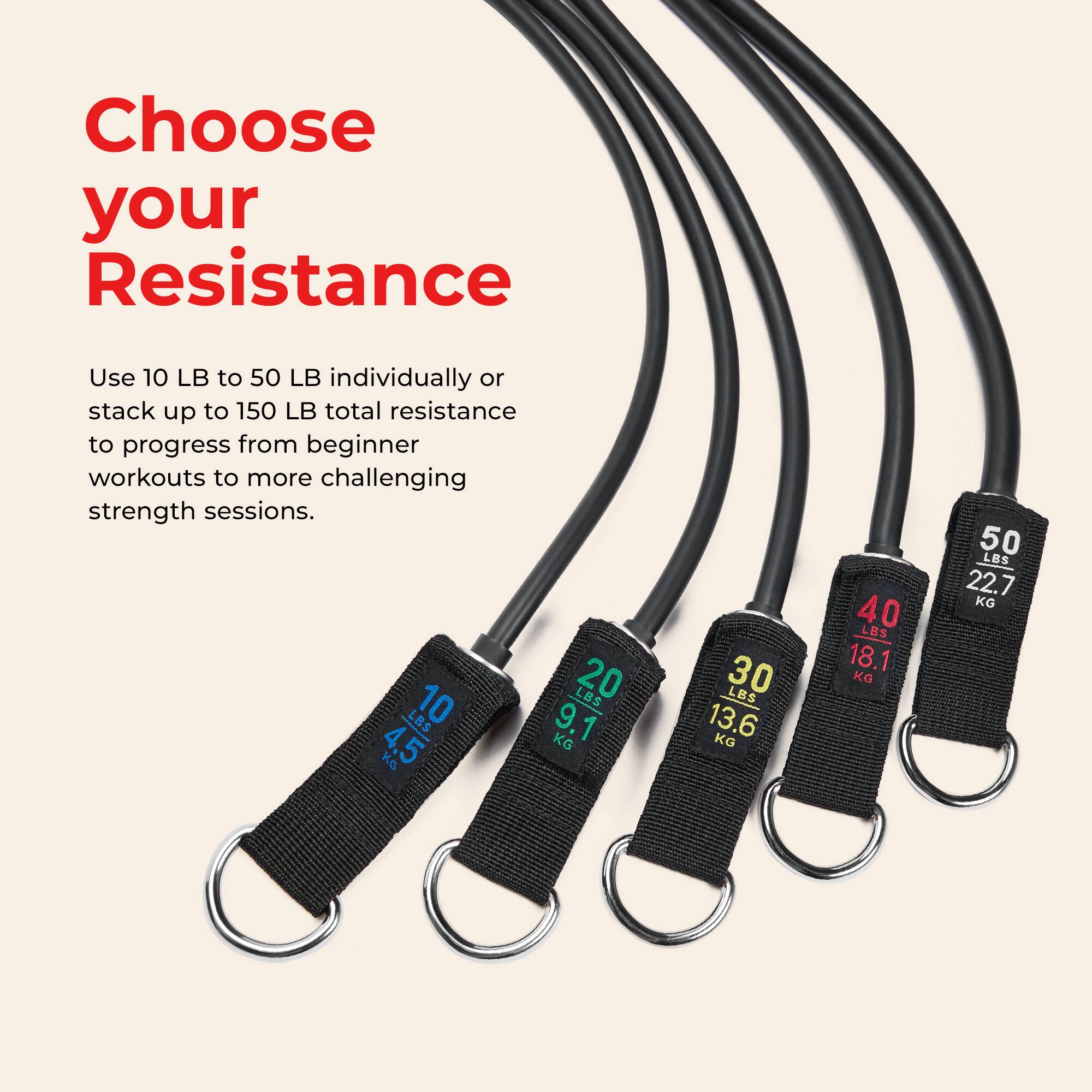 Choose your Resistance

Use 10 LB to 50 LB individually or stack up to 150 LB total resistance to progress from beginner workouts to more challenging strength sessions.

- 10 LB = 4.5 KG
- 20 LB = 9.1 KG
- 30 LB = 13.6 KG
- 40 LB = 18.1 KG
- 50 LB = 22.7 KG