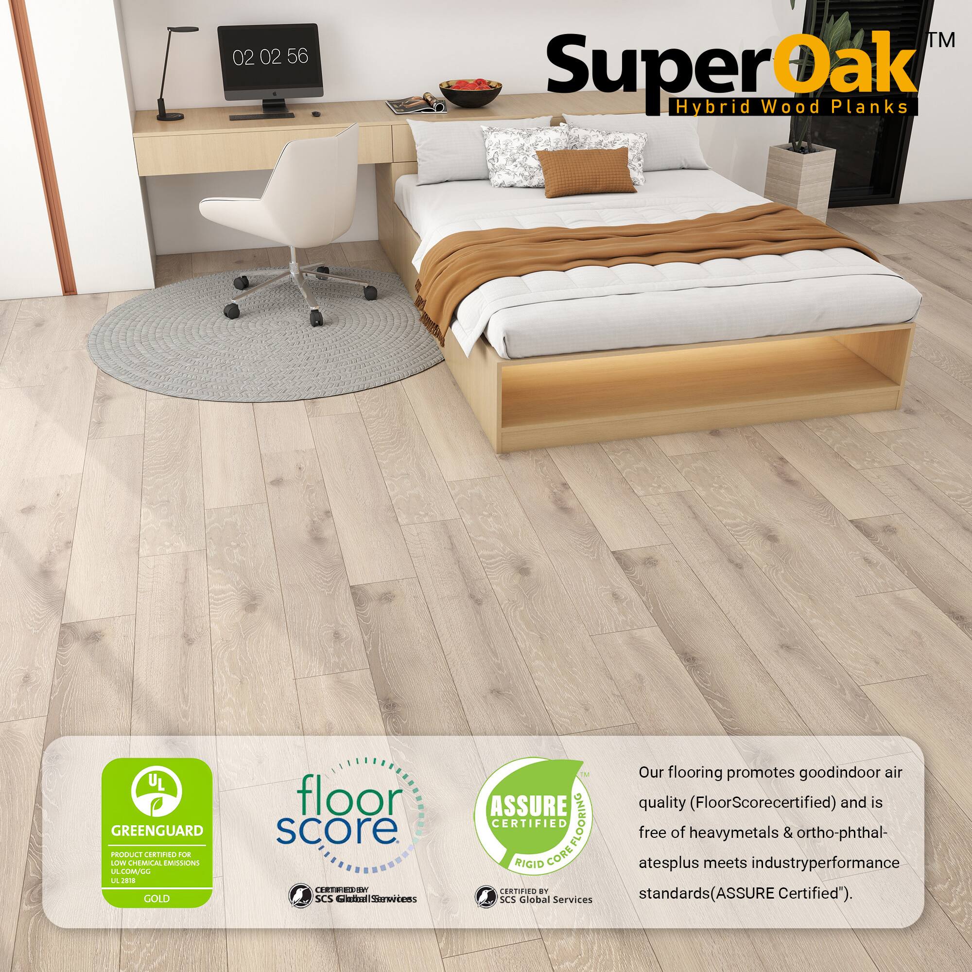 SuperOak™ Hybrid Wood Planks

Our flooring promotes good indoor air quality (FloorScore certified) and is free of heavy metals & ortho-phthalates plus meets industry performance standards (ASSURE Certified).

- GREENGUARD UL GREENGUARD PRODUCE CRTNO OE LLV CHEMICAL EMISSIONS A LULL L GOLD floor score
- floor score
- ASSURE CERTIFIED RIGID CORE
- CERTIFIED BY SCS Global Services