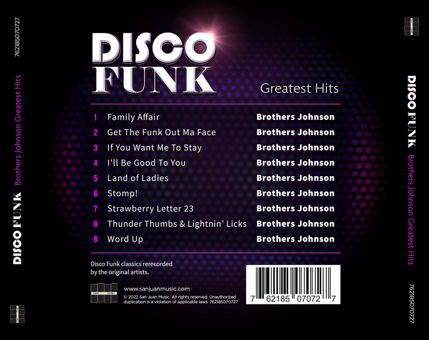 DISCO FUNK  
Greatest Hits  

1. Family Affair  
2. Get The Funk Out Ma Face  
3. If You Want Me To Stay  
4. I'll Be Good To You  
5. Land of Ladies  
6. Stomp!  
7. Strawberry Letter 23  
8. Thunder Thumbs & Lightnin' Licks  
9. Word Up  

Brothers Johnson  
Brothers Johnson  
Brothers Johnson  
Brothers Johnson  
Brothers Johnson  
Brothers Johnson  
Brothers Johnson  
Brothers Johnson  
Brothers Johnson  

Disco Funk classics rerecorded by the original artists.  

www.sanjuanmusic.com  
© 2022 San Juan Music. All rights reserved. Unauthorized duplication is a violation of applicable laws. 762185070727  

762185070727  
DISCO FUNK  
Brothers Johnson Greatest Hits  

762185070727