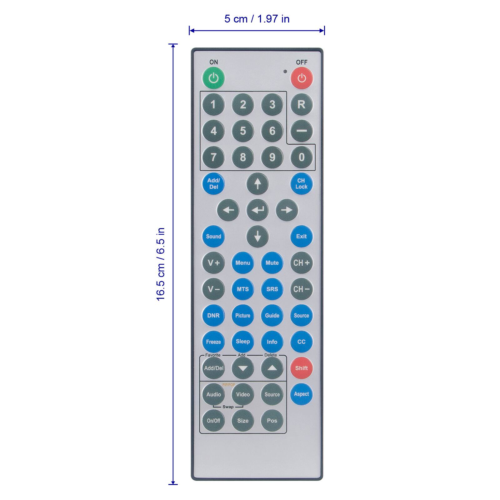 5 cm / 1.97 in  
ON OFF  
1 2 3 R  
4 5 6 -  
7 8 9 0  
Addi Del  
CH Lock  
in / 6.5 cm / 6.5 cm  
16.5 cm / 6.5 in  
Sound  
V+ + V- -  
DNR  
Menu  
MTS  
Picture  
Mute  
SRS  
Guide  
Exit  
CH +  
CH -  
Source  
Freeze  
Sleep  
Info  
CC  
Add  
Delete  
Add/Del  
Shift  
RPOP  
Audio  
Video  
Source  
Aspect  
Swap  
On/Off  
Size  
Pos