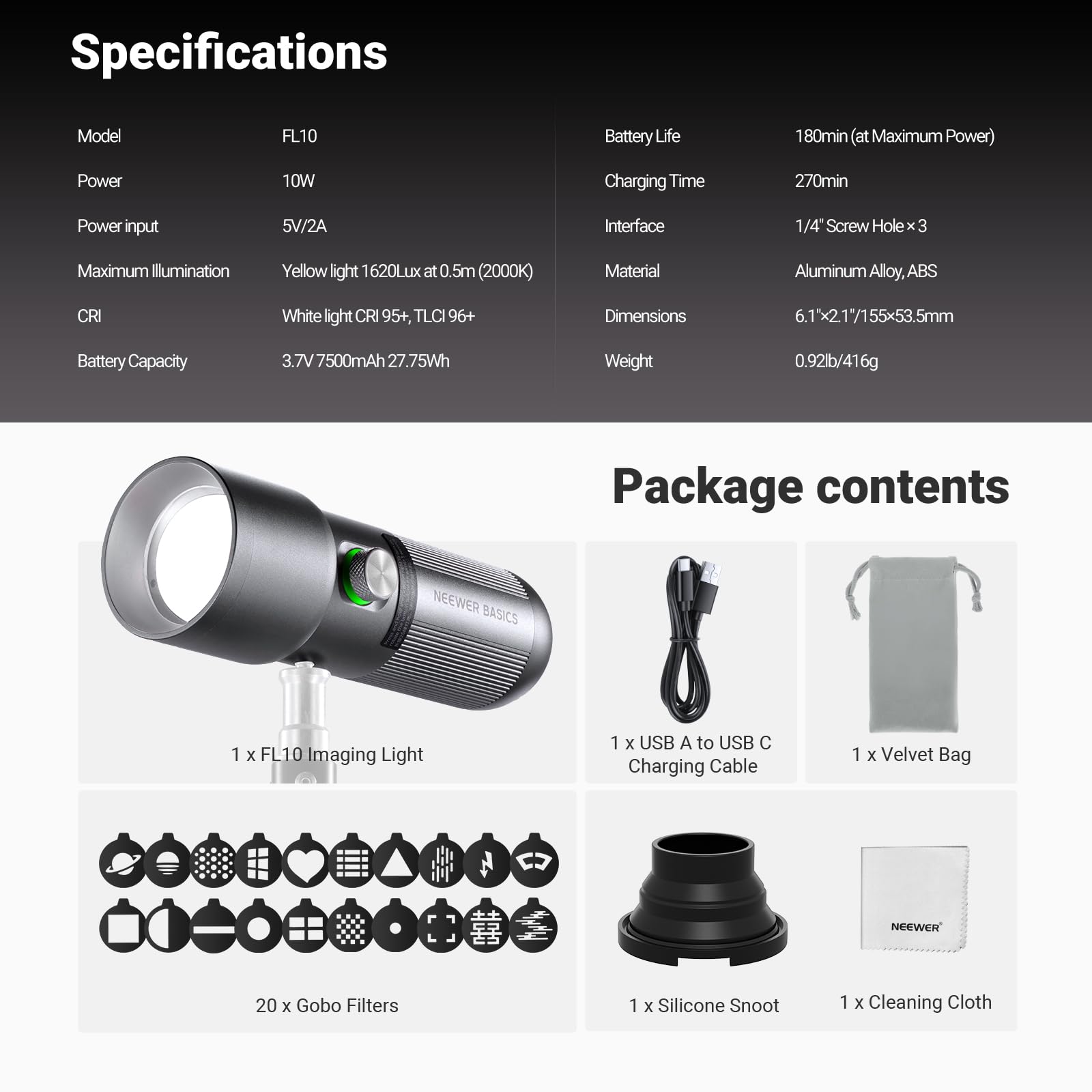 Specifications  
Model: FL10  
Power: 10W  
Power input: 5V/2A  
Maximum Illumination: Yellow light 1620Lux at 0.5m (2000K)  
CRI: White light CRI 95+, TLCI 96+  
Battery Capacity: 3.7V 7500mAh 27.75Wh  
Battery Life: 180min (at Maximum Power)  
Charging Time: 270min  
Interface: 1/4" Screw Hole x 3  
Material: Aluminum Alloy, ABS  
Dimensions: 6.1" x 2.1" / 155 x 53.5mm  
Weight: 0.92lb / 416g  

Package contents  
1 x FL10 Imaging Light  
1 x USB A to USB C Charging Cable  
1 x Velvet Bag  
20 x Gobo Filters  
1 x Silicone Snoot  
1 x Cleaning Cloth