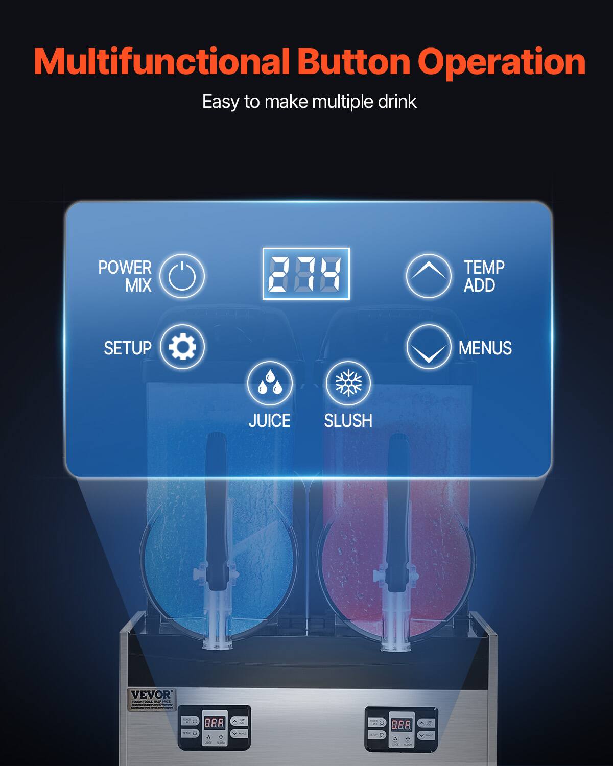 Multifunctional Button Operation  
Easy to make multiple drink  

POWER MIX  
TEMP ADD  
SETUP  
MENUS  
JUICE  
SLUSH  

VEVOR SUGARICOLORE - - 1 - - /  
OF ...  
8.8.8  
1  
3 MK -