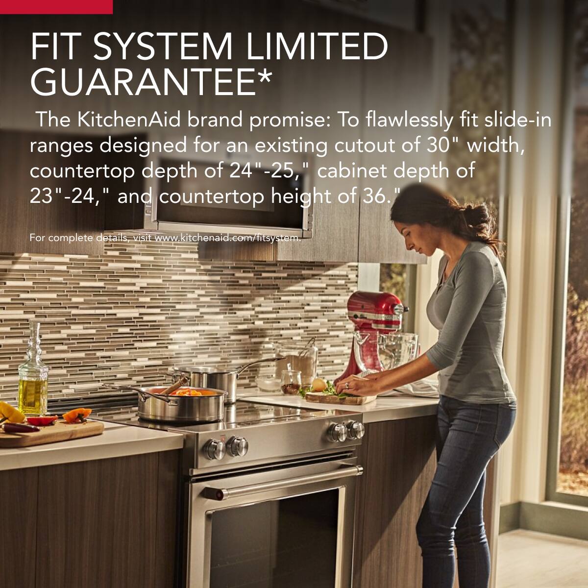 FIT SYSTEM LIMITED GUARANTEE*

The KitchenAid brand promise: To flawlessly fit slide-in ranges designed for an existing cutout of 30" width, countertop depth of 24"-25", cabinet depth of 23"-24", and countertop height of 36".

For complete details, visit www.kitchenaid.com/fitsystem