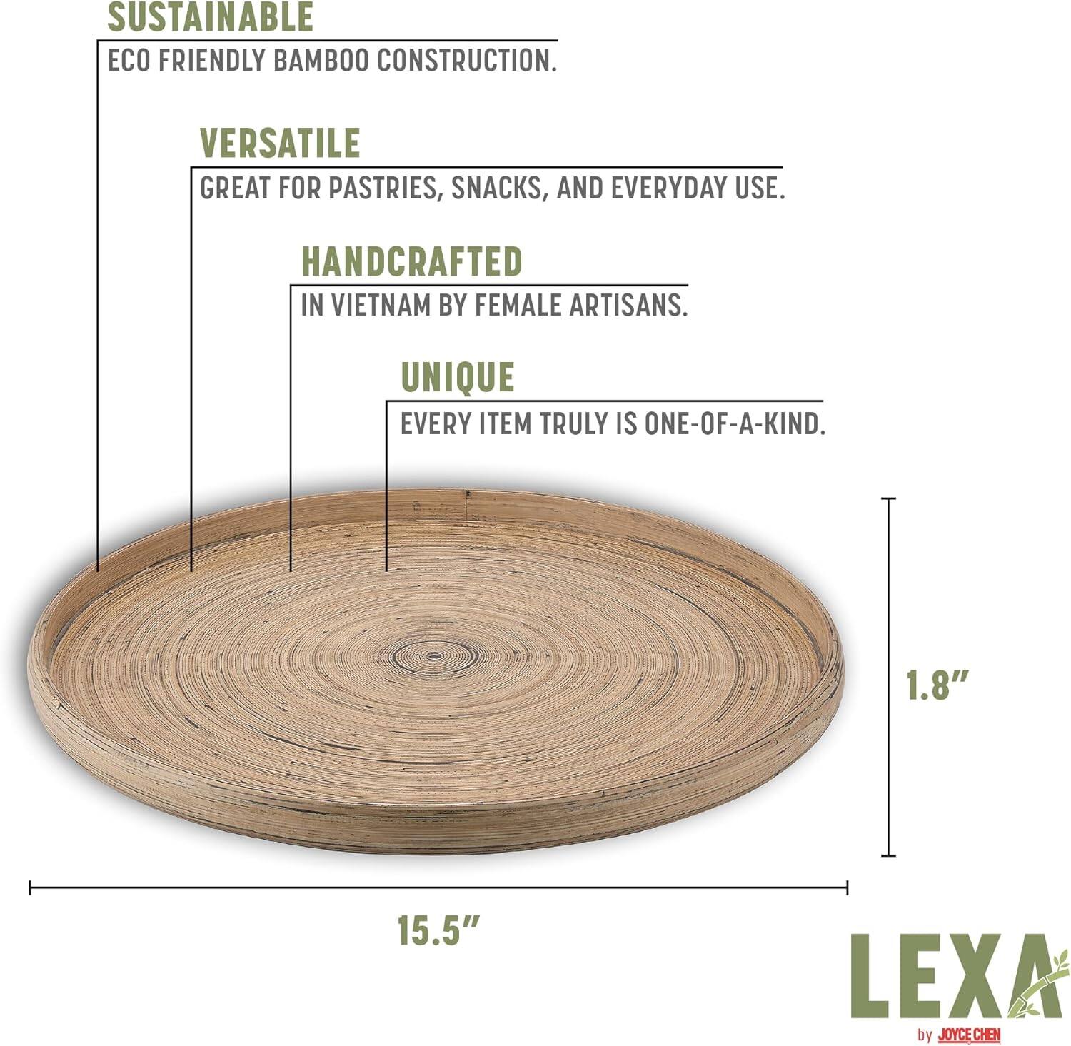 SUSTAINABLE  
ECO FRIENDLY BAMBOO CONSTRUCTION.  

VERSATILE  
GREAT FOR PASTRIES, SNACKS, AND EVERYDAY USE.  

HANDCRAFTED  
IN VIETNAM BY FEMALE ARTISANS.  

UNIQUE  
EVERY ITEM TRULY IS ONE-OF-A-KIND.  

15.5"  
1.8"  

LEXA by JOYCE CHEN