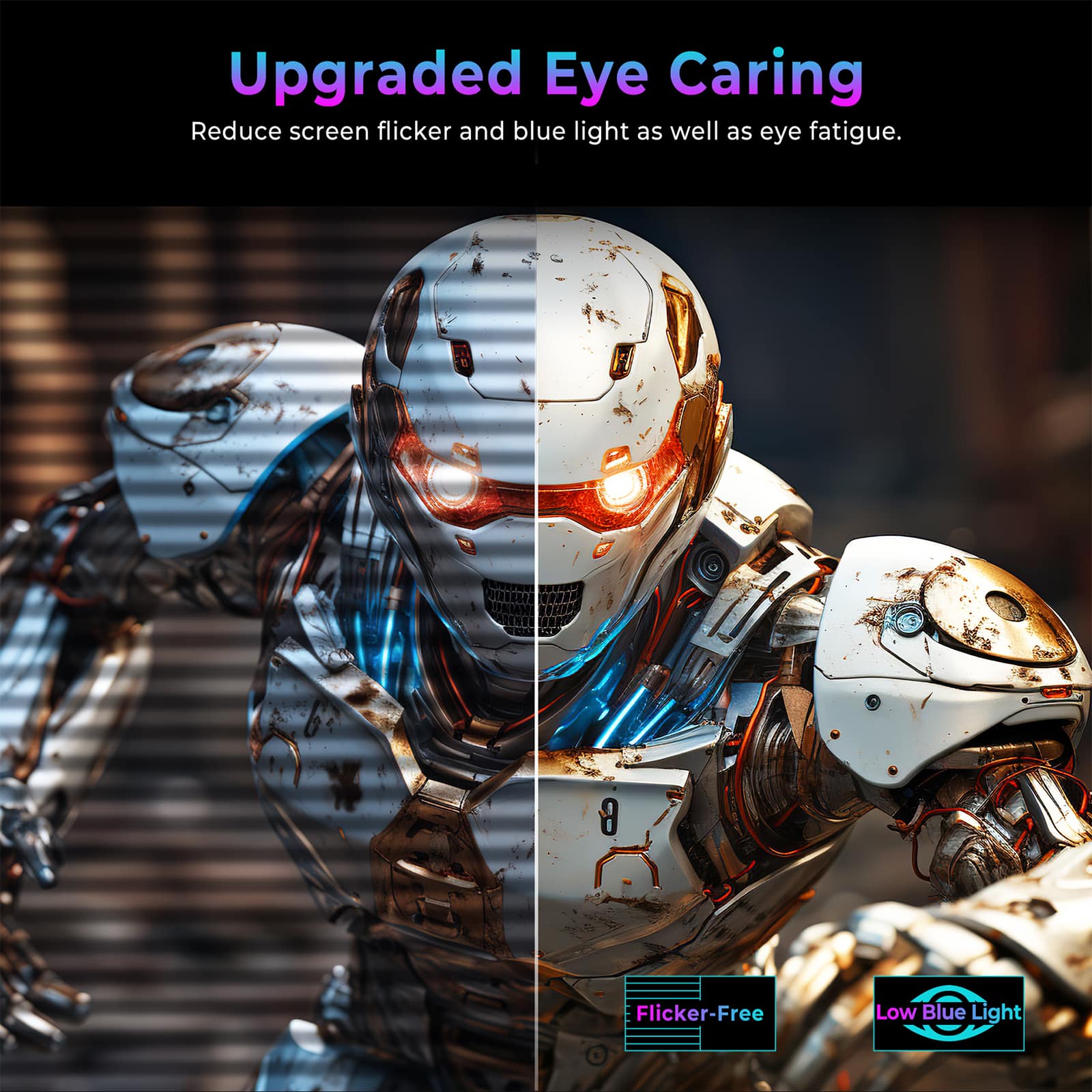 Upgraded Eye Caring
Reduce screen flicker and blue light as well as eye fatigue.
Flicker-Free
Low Blue Light
