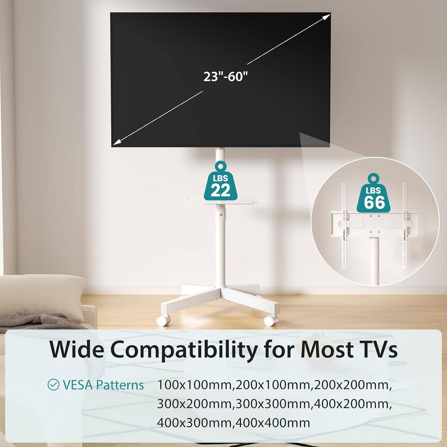 23"-60" LBS 22 LBS 66 Wide Compatibility for Most TVs VESA Patterns 100x100mm, 200x100mm, 200x200mm, 300x200mm, 300x300mm, 400x200mm, 400x300mm, 400x400mm