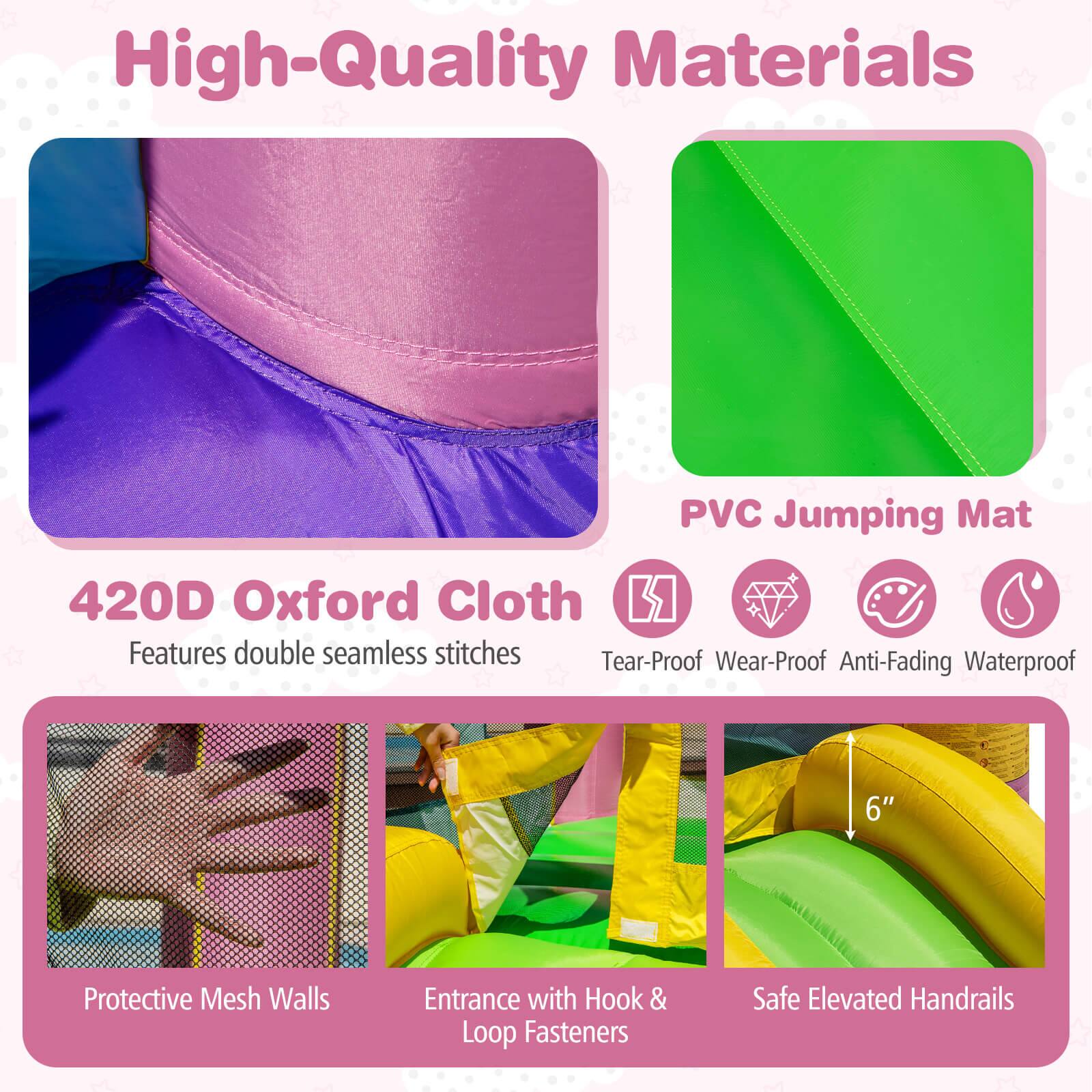 High-Quality Materials

420D Oxford Cloth
- Features double seamless stitches

PVC Jumping Mat
- Tear-Proof
- Wear-Proof
- Anti-Fading
- Waterproof

Protective Mesh Walls

Entrance with Hook & Loop Fasteners

Safe Elevated Handrails (6")