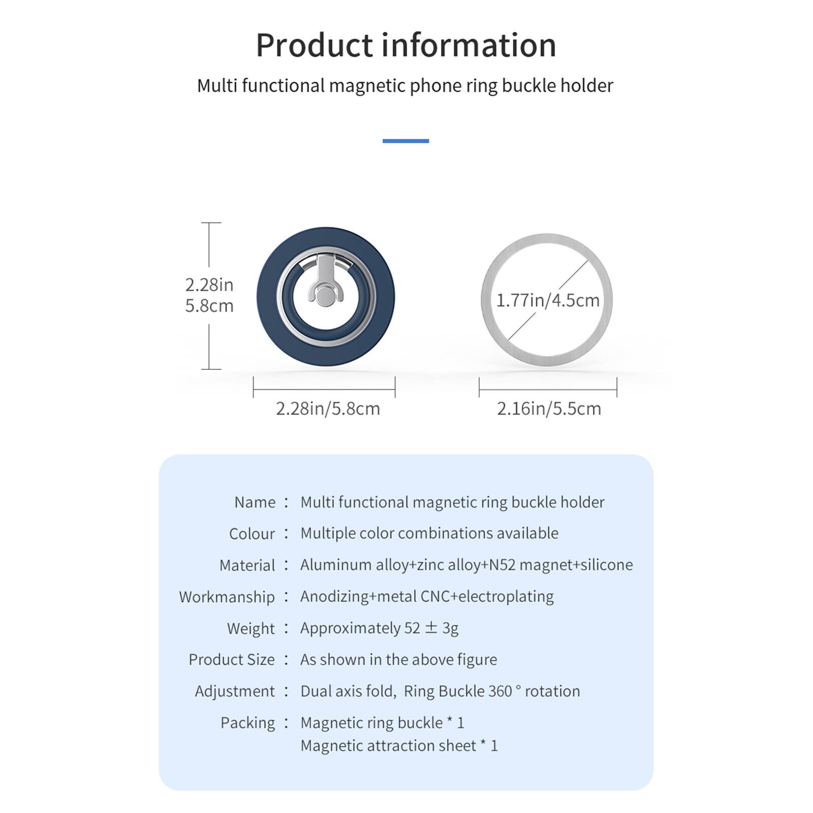 Product information  
Multi functional magnetic phone ring buckle holder

2.28in 5.8cm  
1.77in/4.5cm  
2.28in/5.8cm  
2.16in/5.5cm

Name: Multi functional magnetic ring buckle holder  
Colour: Multiple color combinations available  
Material: Aluminum alloy+zinc alloy+N52 magnet+silicone  
Workmanship: Anodizing+metal CNC+electroplating  
Weight: Approximately 52 + 3g  
Product Size: As shown in the above figure  
Adjustment: Dual axis fold, Ring Buckle 360° rotation  
Packing: Magnetic ring buckle * 1  
Magnetic attraction sheet * 1