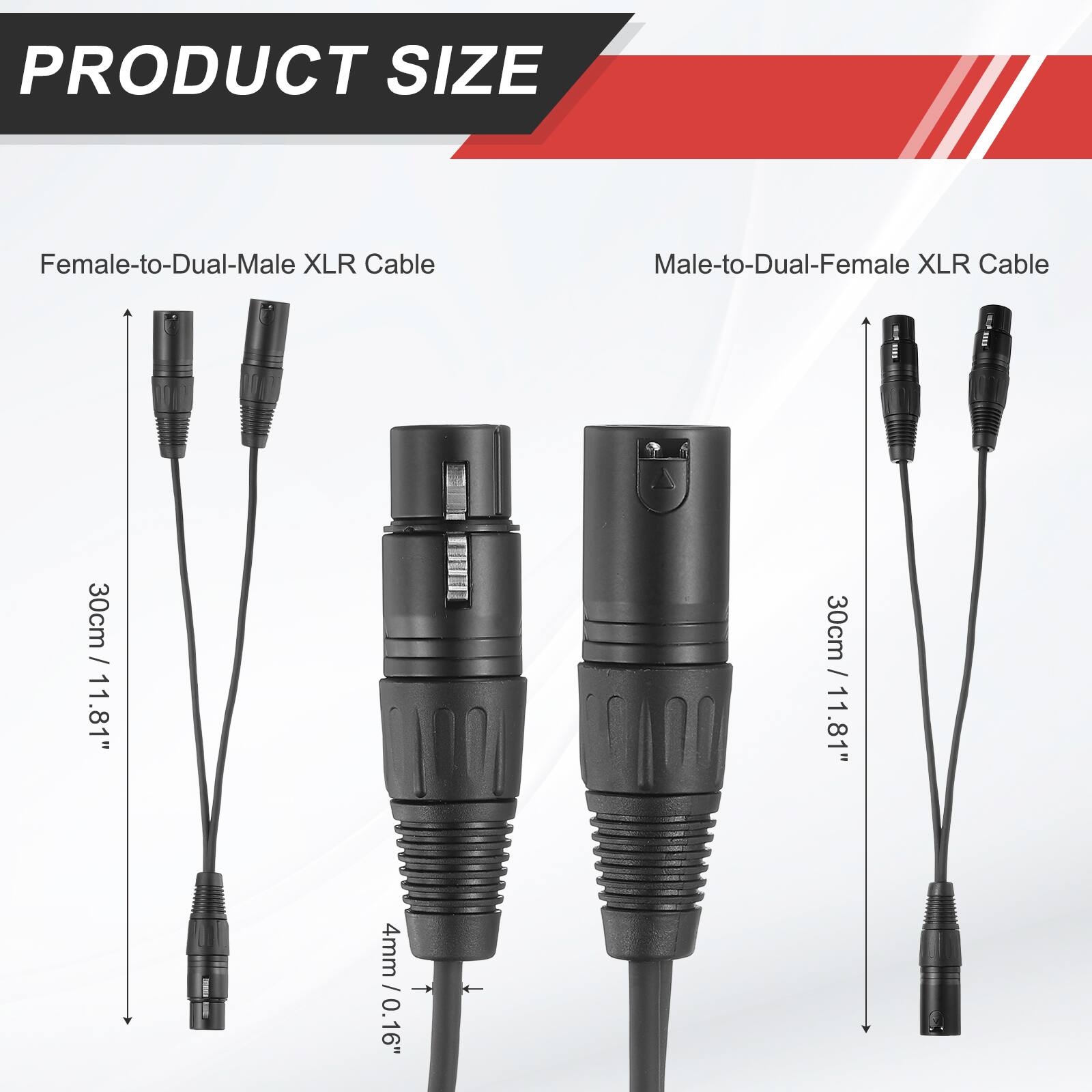 PRODUCT SIZE

Female-to-Dual-Male XLR Cable
Male-to-Dual-Female XLR Cable

30cm / 11.81"
30cm / 11.81"

4mm / 0.16"