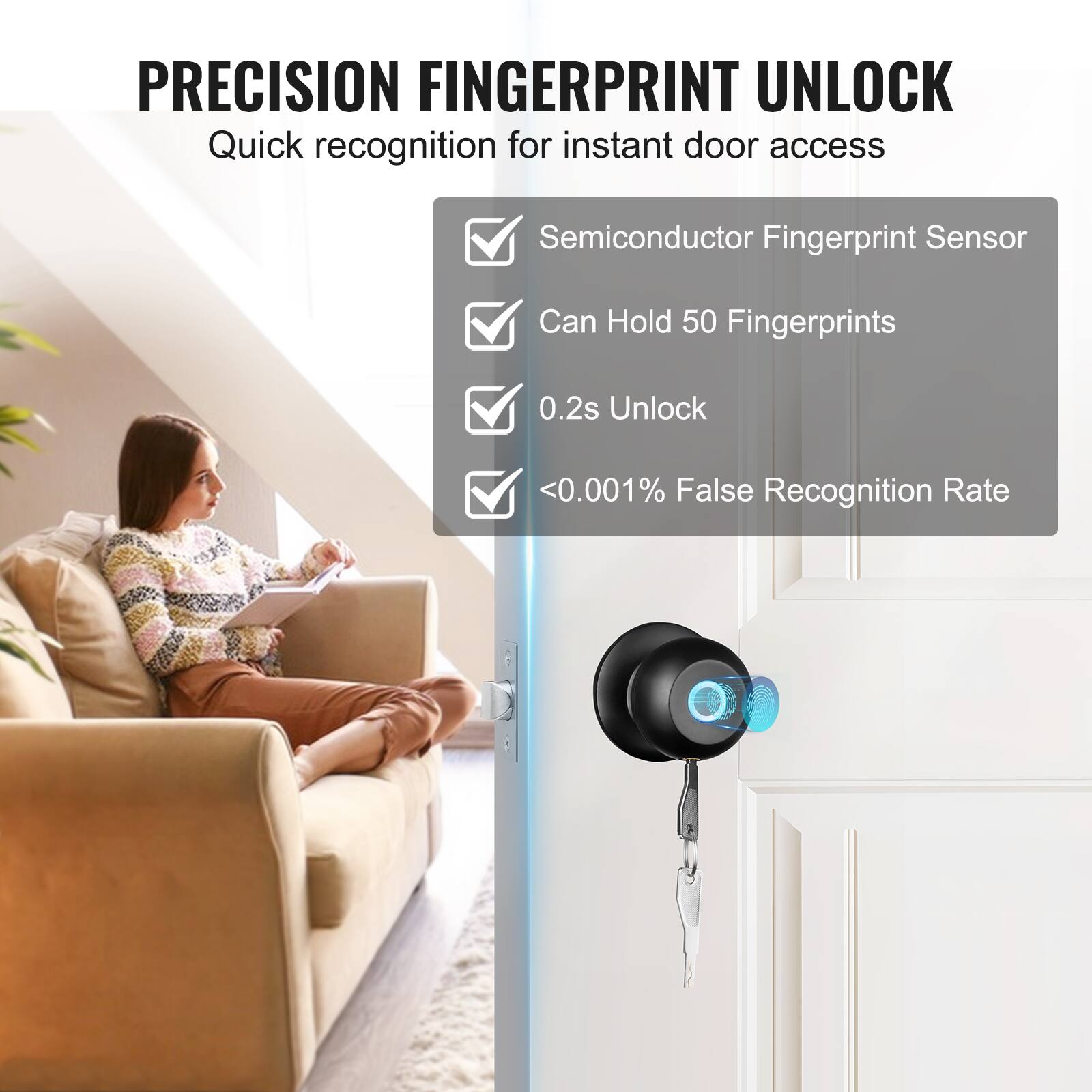PRECISION FINGERPRINT UNLOCK
Quick recognition for instant door access
Semiconductor Fingerprint Sensor
Can Hold 50 Fingerprints
0.2s Unlock
<0.001% False Recognition Rate