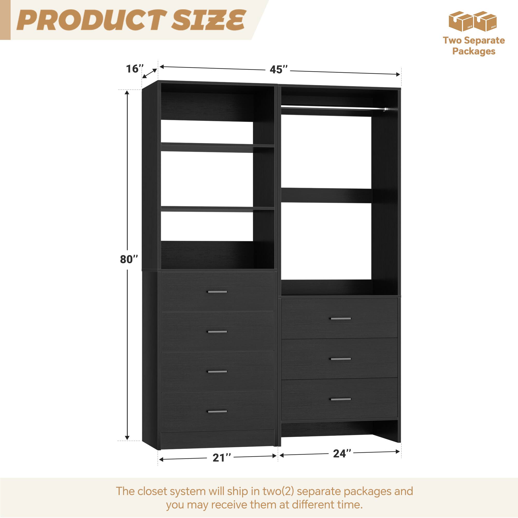 PRODUCT SIZE

16" x 45" x 80" x 21" x 24"

The closet system will ship in two (2) separate packages and you may receive them at different times.