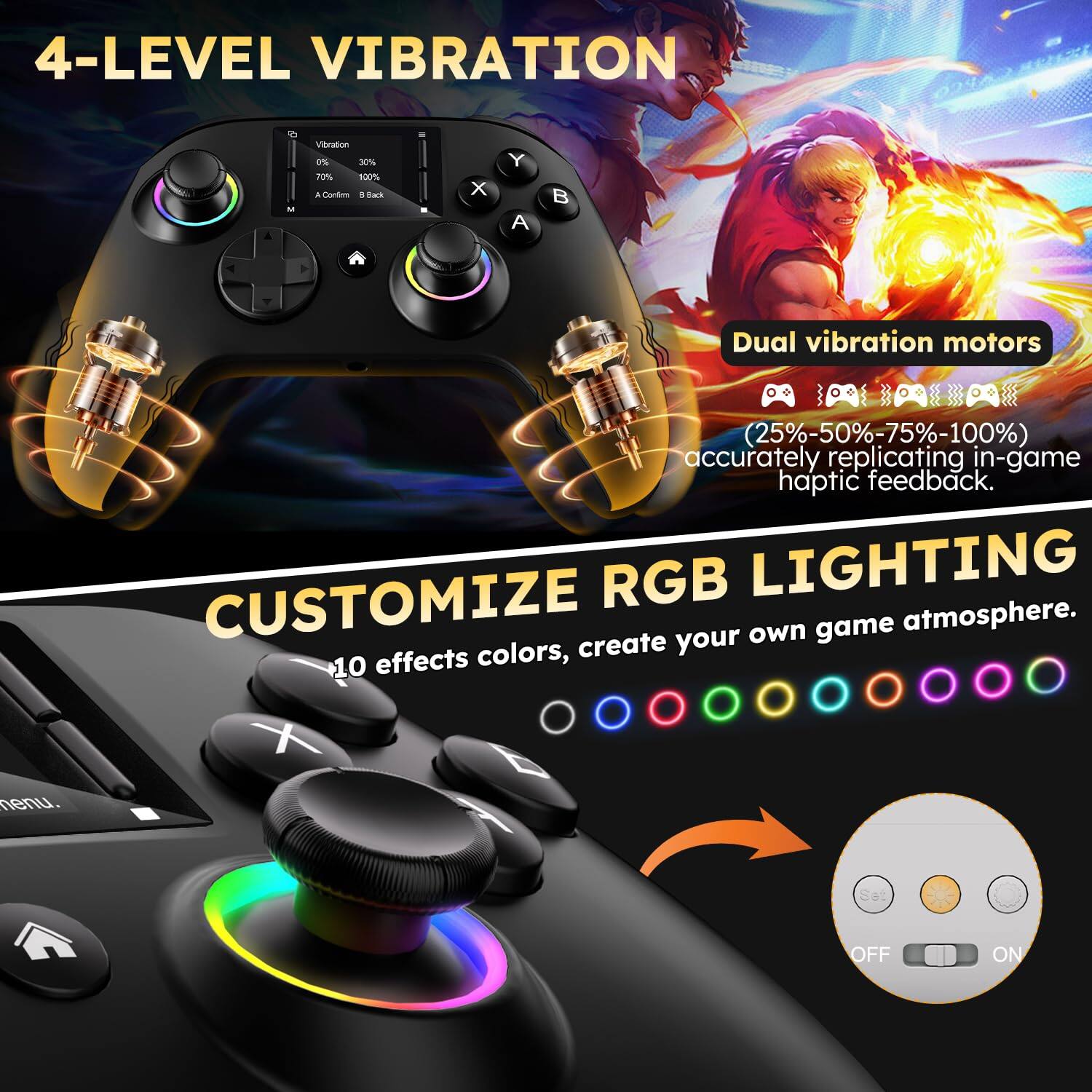 4-LEVEL VIBRATION

Dual vibration motors (25%-50%-75%-100%) accurately replicating in-game haptic feedback.

CUSTOMIZE RGB LIGHTING

10 effects colors, create your own game atmosphere.

OFF ON